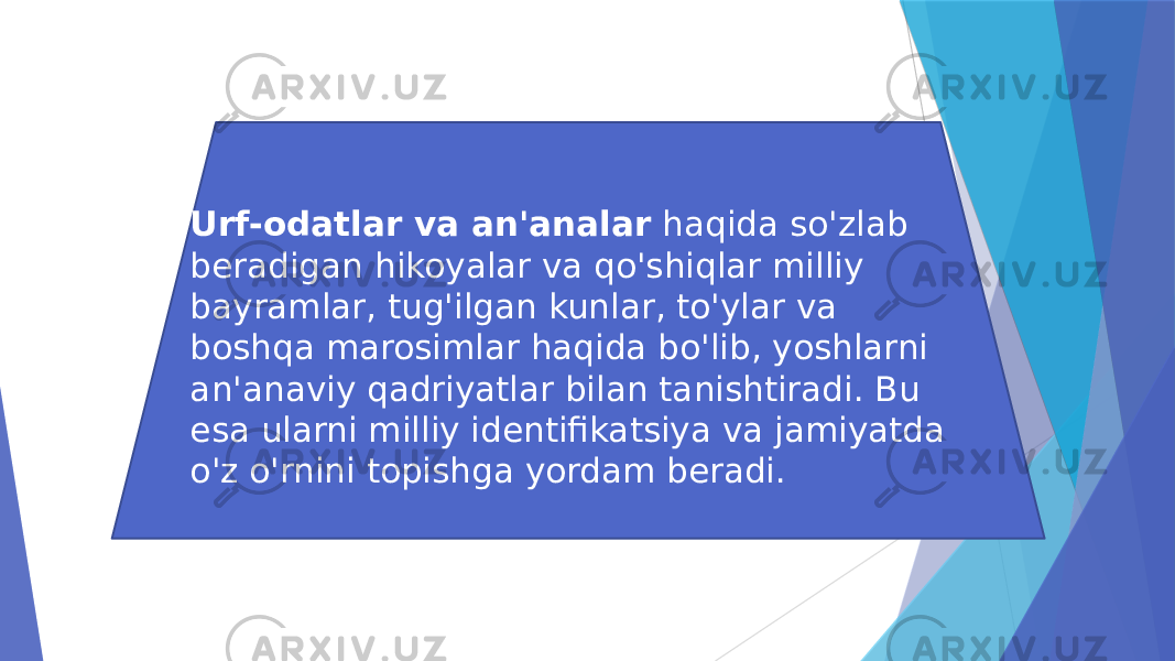 Urf-odatlar va an&#39;analar haqida so&#39;zlab beradigan hikoyalar va qo&#39;shiqlar milliy bayramlar, tug&#39;ilgan kunlar, to&#39;ylar va boshqa marosimlar haqida bo&#39;lib, yoshlarni an&#39;anaviy qadriyatlar bilan tanishtiradi. Bu esa ularni milliy identifikatsiya va jamiyatda o&#39;z o&#39;rnini topishga yordam beradi. 