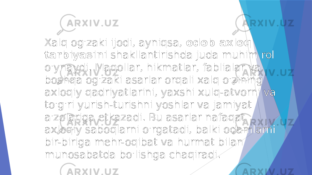 Xalq og&#39;zaki ijodi, ayniqsa,  odob-axloq tarbiyasini  shakllantirishda juda muhim rol o&#39;ynaydi. Maqollar, hikmatlar, fablialar va boshqa og&#39;zaki asarlar orqali xalq o&#39;zining axloqiy qadriyatlarini, yaxshi xulq-atvorni va to&#39;g&#39;ri yurish-turishni yoshlar va jamiyat a&#39;zolariga etkazadi. Bu asarlar nafaqat axloqiy saboqlarni o&#39;rgatadi, balki odamlarni bir-biriga mehr-oqibat va hurmat bilan munosabatda bo&#39;lishga chaqiradi. 