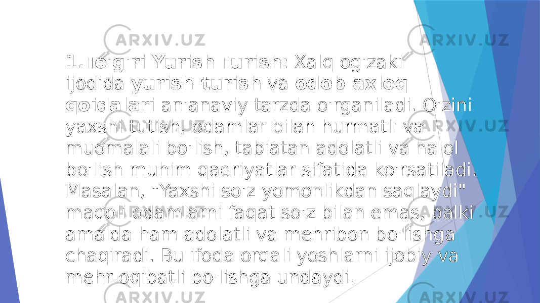 1. To&#39;g&#39;ri Yurish-Turish : Xalq og&#39;zaki ijodida  yurish-turish  va  odob-axloq qoidalari  an&#39;anaviy tarzda o&#39;rganiladi. O&#39;zini yaxshi tutish, odamlar bilan hurmatli va muomalali bo&#39;lish, tabiatan adolatli va halol bo&#39;lish muhim qadriyatlar sifatida ko&#39;rsatiladi. Masalan, &#34;Yaxshi so&#39;z yomonlikdan saqlaydi&#34; maqoli odamlarni faqat so&#39;z bilan emas, balki amalda ham adolatli va mehribon bo&#39;lishga chaqiradi. Bu ifoda orqali yoshlarni ijobiy va mehr-oqibatli bo&#39;lishga undaydi. 