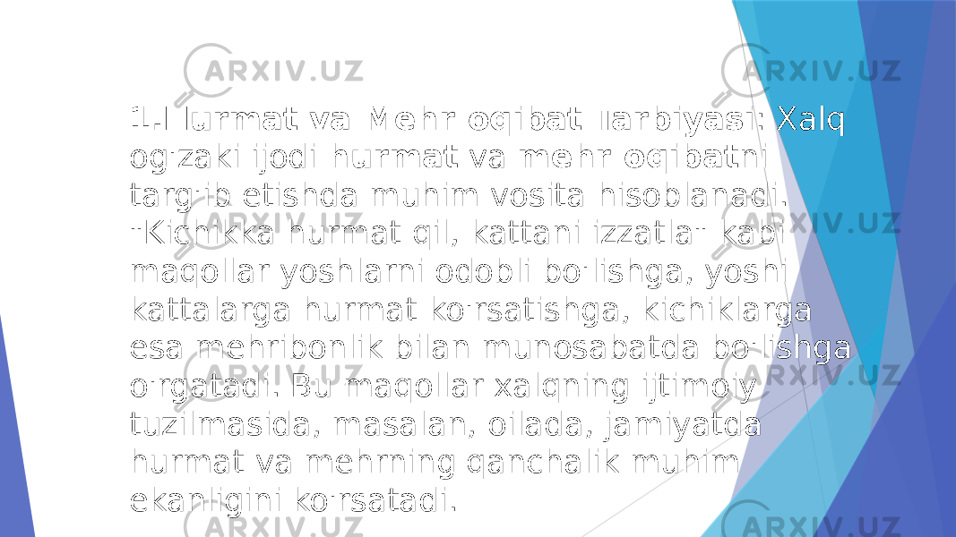 1. Hurmat va Mehr-oqibat Tarbiyasi : Xalq og&#39;zaki ijodi  hurmat  va  mehr-oqibat ni targ&#39;ib etishda muhim vosita hisoblanadi. &#34;Kichikka hurmat qil, kattani izzatla&#34; kabi maqollar yoshlarni odobli bo&#39;lishga, yoshi kattalarga hurmat ko&#39;rsatishga, kichiklarga esa mehribonlik bilan munosabatda bo&#39;lishga o&#39;rgatadi. Bu maqollar xalqning ijtimoiy tuzilmasida, masalan, oilada, jamiyatda hurmat va mehrning qanchalik muhim ekanligini ko&#39;rsatadi. 