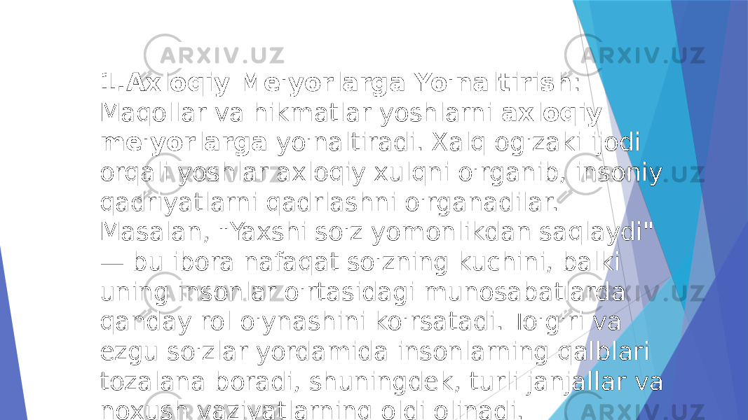 1. Axloqiy Me&#39;yorlarga Yo&#39;naltirish : Maqollar va hikmatlar yoshlarni  axloqiy me&#39;yorlarga  yo&#39;naltiradi. Xalq og&#39;zaki ijodi orqali yoshlar axloqiy xulqni o&#39;rganib, insoniy qadriyatlarni qadrlashni o&#39;rganadilar. Masalan, &#34;Yaxshi so&#39;z yomonlikdan saqlaydi&#34; — bu ibora nafaqat so&#39;zning kuchini, balki uning insonlar o&#39;rtasidagi munosabatlarda qanday rol o&#39;ynashini ko&#39;rsatadi. To&#39;g&#39;ri va ezgu so&#39;zlar yordamida insonlarning qalblari tozalana boradi, shuningdek, turli janjallar va noxush vaziyatlarning oldi olinadi. 