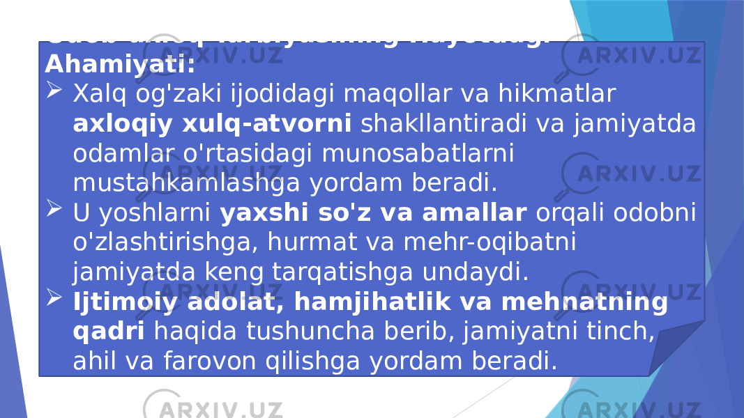 Odob-axloq Tarbiyasining Hayotdagi Ahamiyati:  Xalq og&#39;zaki ijodidagi maqollar va hikmatlar axloqiy xulq-atvorni shakllantiradi va jamiyatda odamlar o&#39;rtasidagi munosabatlarni mustahkamlashga yordam beradi.  U yoshlarni yaxshi so&#39;z va amallar orqali odobni o&#39;zlashtirishga, hurmat va mehr-oqibatni jamiyatda keng tarqatishga undaydi.  Ijtimoiy adolat, hamjihatlik va mehnatning qadri haqida tushuncha berib, jamiyatni tinch, ahil va farovon qilishga yordam beradi. 