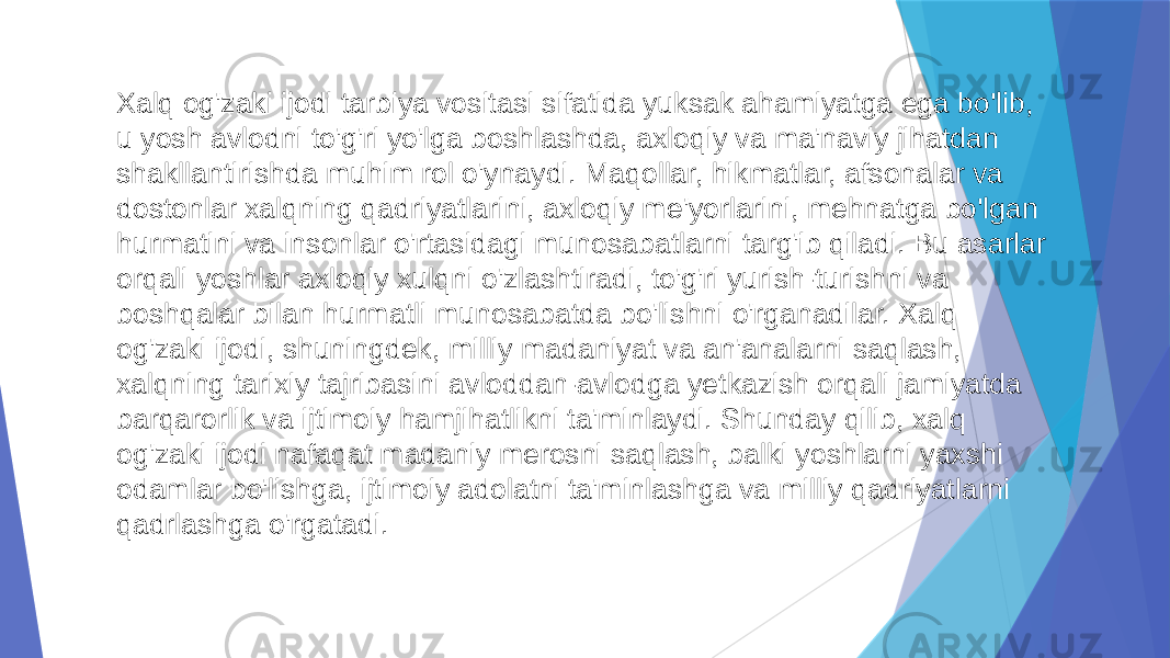 Xalq og&#39;zaki ijodi tarbiya vositasi sifatida yuksak ahamiyatga ega bo&#39;lib, u yosh avlodni to&#39;g&#39;ri yo&#39;lga boshlashda, axloqiy va ma&#39;naviy jihatdan shakllantirishda muhim rol o&#39;ynaydi. Maqollar, hikmatlar, afsonalar va dostonlar xalqning qadriyatlarini, axloqiy me&#39;yorlarini, mehnatga bo&#39;lgan hurmatini va insonlar o&#39;rtasidagi munosabatlarni targ&#39;ib qiladi. Bu asarlar orqali yoshlar axloqiy xulqni o&#39;zlashtiradi, to&#39;g&#39;ri yurish-turishni va boshqalar bilan hurmatli munosabatda bo&#39;lishni o&#39;rganadilar. Xalq og&#39;zaki ijodi, shuningdek, milliy madaniyat va an&#39;analarni saqlash, xalqning tarixiy tajribasini avloddan-avlodga yetkazish orqali jamiyatda barqarorlik va ijtimoiy hamjihatlikni ta&#39;minlaydi. Shunday qilib, xalq og&#39;zaki ijodi nafaqat madaniy merosni saqlash, balki yoshlarni yaxshi odamlar bo&#39;lishga, ijtimoiy adolatni ta&#39;minlashga va milliy qadriyatlarni qadrlashga o&#39;rgatadi. 