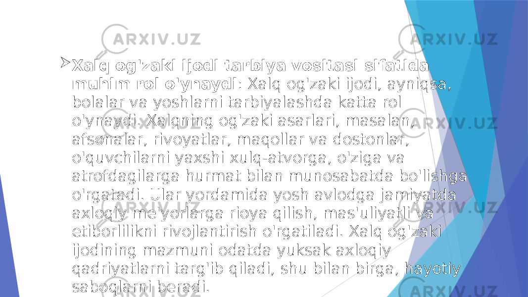  Xalq og&#39;zaki ijodi tarbiya vositasi sifatida muhim rol o&#39;ynaydi : Xalq og&#39;zaki ijodi, ayniqsa, bolalar va yoshlarni tarbiyalashda katta rol o&#39;ynaydi. Xalqning og&#39;zaki asarlari, masalan, afsonalar, rivoyatlar, maqollar va dostonlar, o&#39;quvchilarni yaxshi xulq-atvorga, o&#39;ziga va atrofdagilarga hurmat bilan munosabatda bo&#39;lishga o&#39;rgatadi. Ular yordamida yosh avlodga jamiyatda axloqiy me&#39;yorlarga rioya qilish, mas&#39;uliyatli va etiborlilikni rivojlantirish o&#39;rgatiladi. Xalq og&#39;zaki ijodining mazmuni odatda yuksak axloqiy qadriyatlarni targ&#39;ib qiladi, shu bilan birga, hayotiy saboqlarni beradi. 