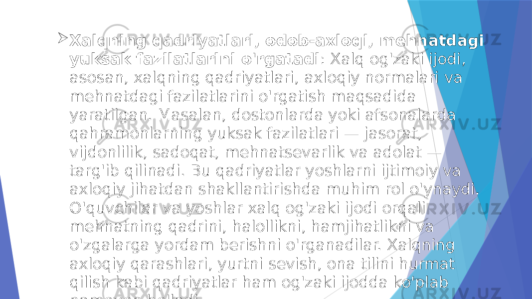  Xalqning qadriyatlari, odob-axloqi, mehnatdagi yuksak fazilatlarini o&#39;rgatadi : Xalq og&#39;zaki ijodi, asosan, xalqning qadriyatlari, axloqiy normalari va mehnatdagi fazilatlarini o&#39;rgatish maqsadida yaratilgan. Masalan, dostonlarda yoki afsonalarda qahramonlarning yuksak fazilatlari — jasorat, vijdonlilik, sadoqat, mehnatsevarlik va adolat — targ&#39;ib qilinadi. Bu qadriyatlar yoshlarni ijtimoiy va axloqiy jihatdan shakllantirishda muhim rol o&#39;ynaydi. O&#39;quvchilar va yoshlar xalq og&#39;zaki ijodi orqali mehnatning qadrini, halollikni, hamjihatlikni va o&#39;zgalarga yordam berishni o&#39;rganadilar. Xalqning axloqiy qarashlari, yurtni sevish, ona tilini hurmat qilish kabi qadriyatlar ham og&#39;zaki ijodda ko&#39;plab namoyon bo&#39;ladi. 