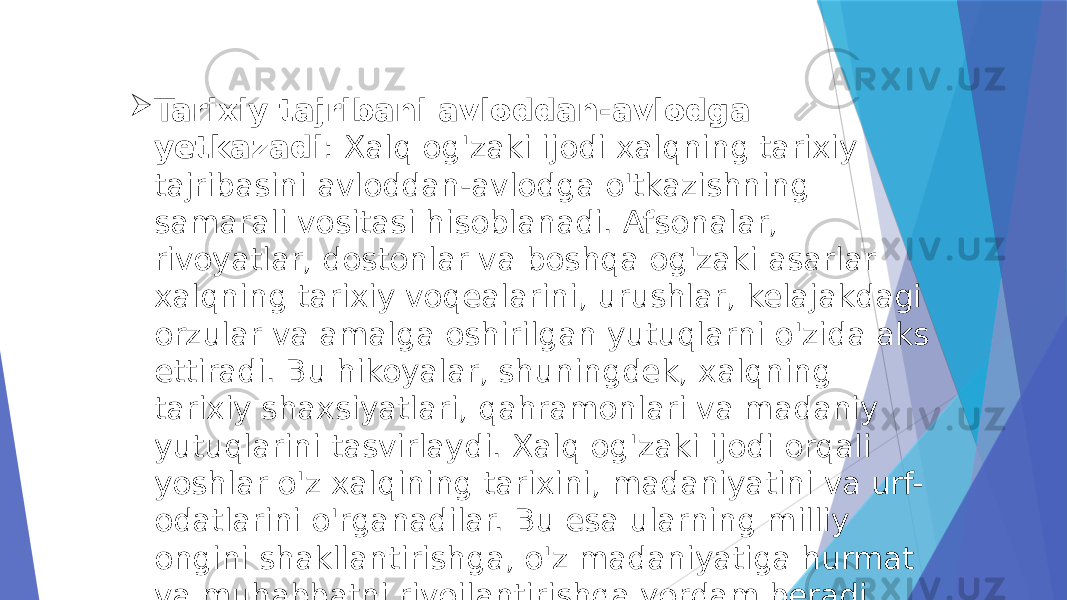  Tarixiy tajribani avloddan-avlodga yetkazadi : Xalq og&#39;zaki ijodi xalqning tarixiy tajribasini avloddan-avlodga o&#39;tkazishning samarali vositasi hisoblanadi. Afsonalar, rivoyatlar, dostonlar va boshqa og&#39;zaki asarlar xalqning tarixiy voqealarini, urushlar, kelajakdagi orzular va amalga oshirilgan yutuqlarni o&#39;zida aks ettiradi. Bu hikoyalar, shuningdek, xalqning tarixiy shaxsiyatlari, qahramonlari va madaniy yutuqlarini tasvirlaydi. Xalq og&#39;zaki ijodi orqali yoshlar o&#39;z xalqining tarixini, madaniyatini va urf- odatlarini o&#39;rganadilar. Bu esa ularning milliy ongini shakllantirishga, o&#39;z madaniyatiga hurmat va muhabbatni rivojlantirishga yordam beradi. 