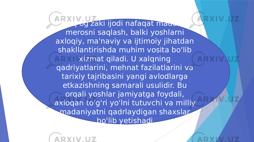 xalq og&#39;zaki ijodi nafaqat madaniy merosni saqlash, balki yoshlarni axloqiy, ma&#39;naviy va ijtimoiy jihatdan shakllantirishda muhim vosita bo&#39;lib xizmat qiladi. U xalqning qadriyatlarini, mehnat fazilatlarini va tarixiy tajribasini yangi avlodlarga etkazishning samarali usulidir. Bu orqali yoshlar jamiyatga foydali, axloqan to&#39;g&#39;ri yo&#39;lni tutuvchi va milliy madaniyatni qadrlaydigan shaxslar bo&#39;lib yetishadi. 