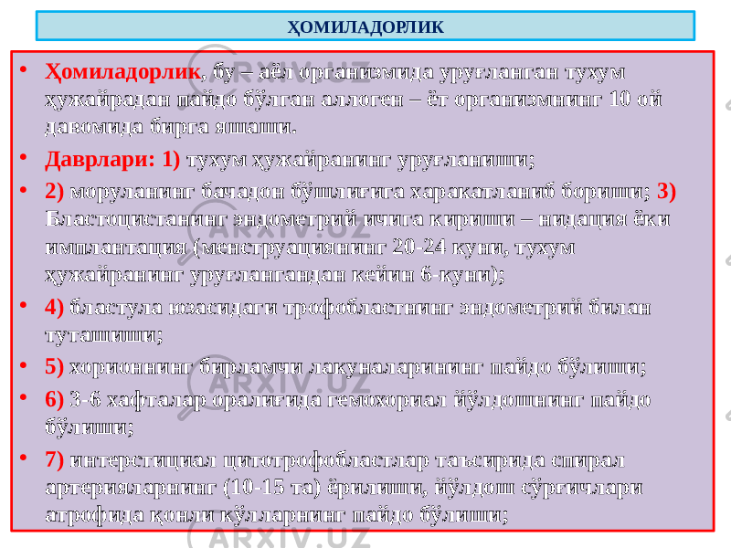 ҲОМИЛАДОРЛИК • Ҳомиладорлик , бу – аёл организмида уруғланган тухум ҳужайрадан пайдо бўлган аллоген – ёт организмнинг 10 ой давомида бирга яшаши. • Даврлари: 1) тухум ҳужайранинг уруғланиши; • 2) моруланинг бачадон бўшлиғига харакатланиб бориши; 3) Бластоцистанинг эндометрий ичига кириши – нидация ёки имплантация (менструациянинг 20-24 куни, тухум ҳужайранинг уруғлангандан кейин 6-куни); • 4) бластула юзасидаги трофобластнинг эндометрий билан туташиши; • 5) хорионнинг бирламчи лакуналарининг пайдо бўлиши; • 6) 3-6 хафталар оралиғида гемохориал йўлдошнинг пайдо бўлиши; • 7) интерстициал цитотрофобластлар таъсирида спирал артерияларнинг (10-15 та) ёрилиши, йўлдош сўрғичлари атрофида қонли кўлларнинг пайдо бўлиши; 