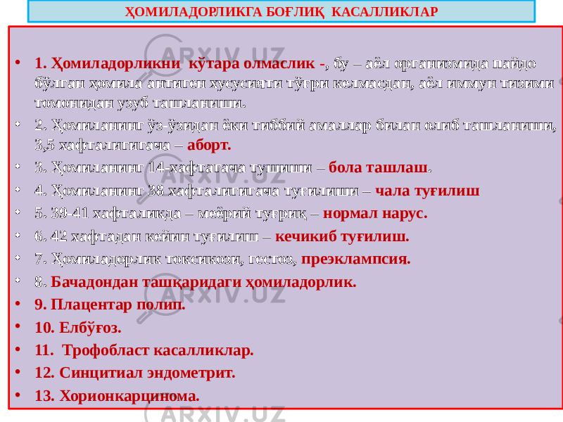 ҲОМИЛАДОРЛИКГА БОҒЛИҚ КАСАЛЛИКЛАР • 1. Ҳомиладорликни кўтара олмаслик - , бу – аёл организмида пайдо бўлган ҳомила антиген хусусияти тўғри келмасдан, аёл иммун тизими томонидан узуб ташланиши. • 2. Ҳомиланинг ўз-ўзидан ёки тиббий амаллар билан олиб ташланиши, 3,5 хафталигигача – аборт. • 3. Ҳомиланинг 14-хафтагача тушиши – бола ташлаш . • 4. Ҳомиланинг 38 хафталигигача туғилиши – чала туғилиш • 5. 39-41 хафталикда – меёрий туғриқ – нормал нарус. • 6. 42 хафтадан кейин туғилиш – кечикиб туғилиш. • 7. Ҳомиладорлик токсикози, гестоз, преэклампсия. • 8. Бачадондан ташқаридаги ҳомиладорлик. • 9. Плацентар полип. • 10. Елбўғоз. • 11. Трофобласт касалликлар. • 12. Синцитиал эндометрит. • 13. Хорионкарцинома. 