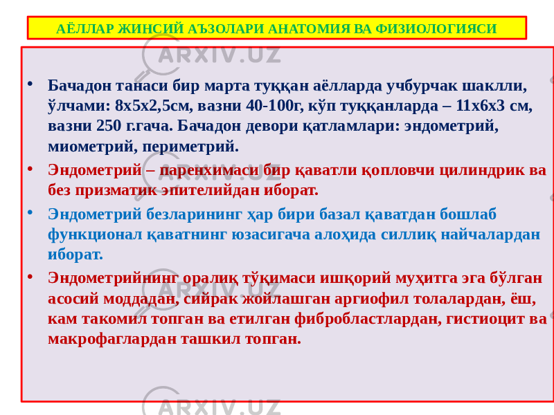 АЁЛЛАР ЖИНСИЙ АЪЗОЛАРИ АНАТОМИЯ ВА ФИЗИОЛОГИЯСИ • Бачадон танаси бир марта туққан аёлларда учбурчак шаклли, ўлчами: 8х5х2,5см, вазни 40-100г, кўп туққанларда – 11х6х3 см, вазни 250 г.гача. Бачадон девори қатламлари: эндометрий, миометрий, периметрий. • Эндометрий – паренхимаси бир қаватли қопловчи цилиндрик ва без призматик эпителийдан иборат. • Эндометрий безларининг ҳар бири базал қаватдан бошлаб функционал қаватнинг юзасигача алоҳида силлиқ найчалардан иборат. • Эндометрийнинг оралиқ тўқимаси ишқорий муҳитга эга бўлган асосий моддадан, сийрак жойлашган аргиофил толалардан, ёш, кам такомил топган ва етилган фибробластлардан, гистиоцит ва макрофаглардан ташкил топган. 