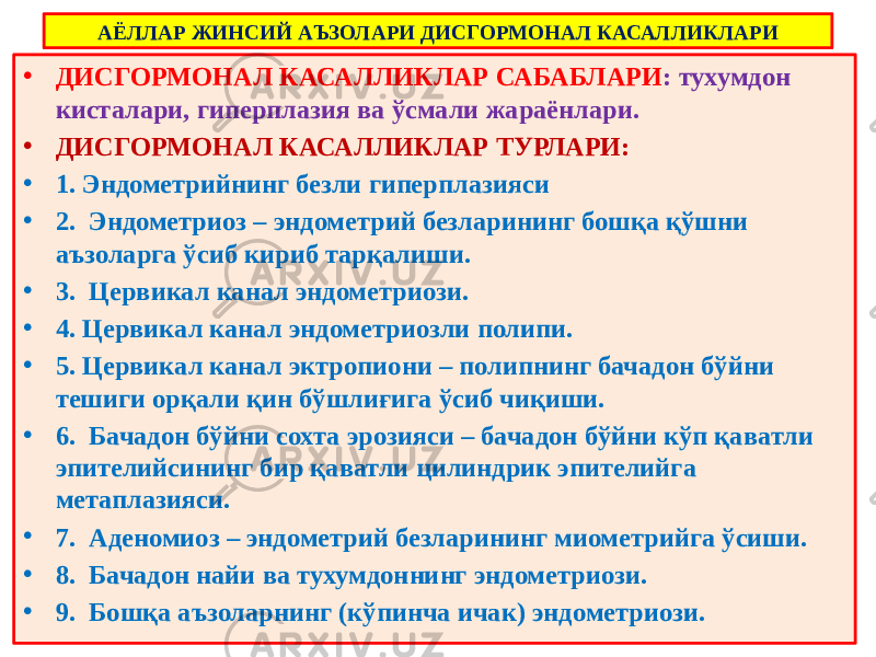 АЁЛЛАР ЖИНСИЙ АЪЗОЛАРИ ДИСГОРМОНАЛ КАСАЛЛИКЛАРИ • ДИСГОРМОНАЛ КАСАЛЛИКЛАР САБАБЛАРИ : тухумдон кисталари, гиперплазия ва ўсмали жараёнлари. • ДИСГОРМОНАЛ КАСАЛЛИКЛАР ТУРЛАРИ: • 1. Эндометрийнинг безли гиперплазияси • 2. Эндометриоз – эндометрий безларининг бошқа қўшни аъзоларга ўсиб кириб тарқалиши. • 3. Цервикал канал эндометриози. • 4. Цервикал канал эндометриозли полипи. • 5. Цервикал канал эктропиони – полипнинг бачадон бўйни тешиги орқали қин бўшлиғига ўсиб чиқиши. • 6. Бачадон бўйни сохта эрозияси – бачадон бўйни кўп қаватли эпителийсининг бир қаватли цилиндрик эпителийга метаплазияси. • 7. Аденомиоз – эндометрий безларининг миометрийга ўсиши. • 8. Бачадон найи ва тухумдоннинг эндометриози. • 9. Бошқа аъзоларнинг (кўпинча ичак) эндометриози. 