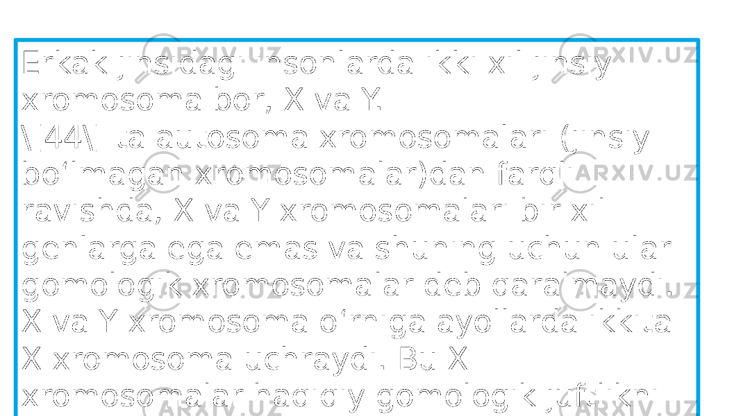 Erkak jinsidagi insonlarda ikki xil jinsiy xromosoma bor, X va Y. \[44\] ta autosoma xromosomalari (jinsiy boʻlmagan xromosomalar)dan farqli ravishda, X va Y xromosomalari bir xil genlarga ega emas va shuning uchun ular gomologik xromosomalar deb qaralmaydi. X va Y xromosoma oʻrniga ayollarda ikkita X xromosoma uchraydi. Bu X xromosomalar haqiqiy gomologik juftlikni hosil qiladi 