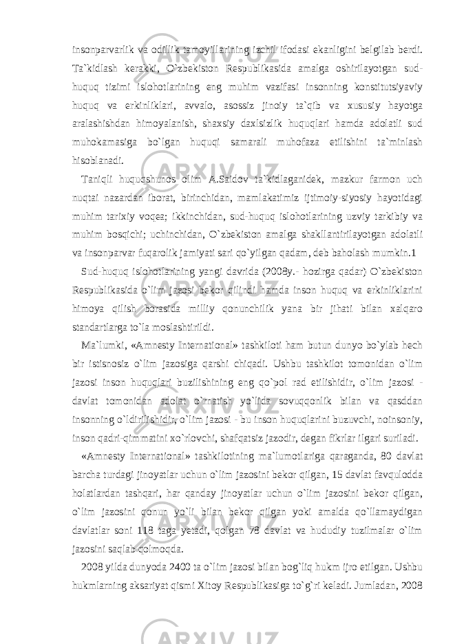 insonparvarlik va odillik tamoyillarining izchil ifodasi ekanligini belgilab berdi. Ta`kidlash kerakki, O`zbekiston Respublikasida amalga oshirilayotgan sud- huquq tizimi islohotlarining eng muhim vazifasi insonning konstitutsiyaviy huquq va erkinliklari, avvalo, asossiz jinoiy ta`qib va xususiy hayotga aralashishdan himoyalanish, shaxsiy daxlsizlik huquqlari hamda adolatli sud muhokamasiga bo`lgan huquqi samarali muhofaza etilishini ta`minlash hisoblanadi. Taniqli huquqshunos olim A.Saidov ta`kidlaganidek, mazkur farmon uch nuqtai nazardan iborat, birinchidan, mamlakatimiz ijtimoiy-siyosiy hayotidagi muhim tarixiy voqea; ikkinchidan, sud-huquq islohotlarining uzviy tarkibiy va muhim bosqichi; uchinchidan, O`zbekiston amalga shakllantirilayotgan adolatli va insonparvar fuqarolik jamiyati sari qo`yilgan qadam, deb baholash mumkin.1 Sud-huquq islohotlarining yangi davrida (2008y.- hozirga qadar) O`zbekiston Respublikasida o`lim jazosi bekor qilindi hamda inson huquq va erkinliklarini himoya qilish borasida milliy qonunchilik yana bir jihati bilan xalqaro standartlarga to`la moslashtirildi. Ma`lumki, «Amnesty International» tashkiloti ham butun dunyo bo`ylab hech bir istisnosiz o`lim jazosiga qarshi chiqadi. Ushbu tashkilot tomonidan o`lim jazosi inson huquqlari buzilishining eng qo`pol rad etilishidir, o`lim jazosi - davlat tomonidan adolat o`rnatish yo`lida sovuqqonlik bilan va qasddan insonning o`ldirilishidir, o`lim jazosi - bu inson huquqlarini buzuvchi, noinsoniy, inson qadri-qimmatini xo`rlovchi, shafqatsiz jazodir, degan fikrlar ilgari suriladi. «Amnesty International» tashkilotining ma`lumotlariga qaraganda, 80 davlat barcha turdagi jinoyatlar uchun o`lim jazosini bekor qilgan, 15 davlat favqulodda holatlardan tashqari, har qanday jinoyatlar uchun o`lim jazosini bekor qilgan, o`lim jazosini qonun yo`li bilan bekor qilgan yoki amalda qo`llamaydigan davlatlar soni 118 taga yetadi, qolgan 78 davlat va hududiy tuzilmalar o`lim jazosini saqlab qolmoqda. 2008 yilda dunyoda 2400 ta o`lim jazosi bilan bog`liq hukm ijro etilgan. Ushbu hukmlarning aksariyat qismi Xitoy Respublikasiga to`g`ri keladi. Jumladan, 2008 