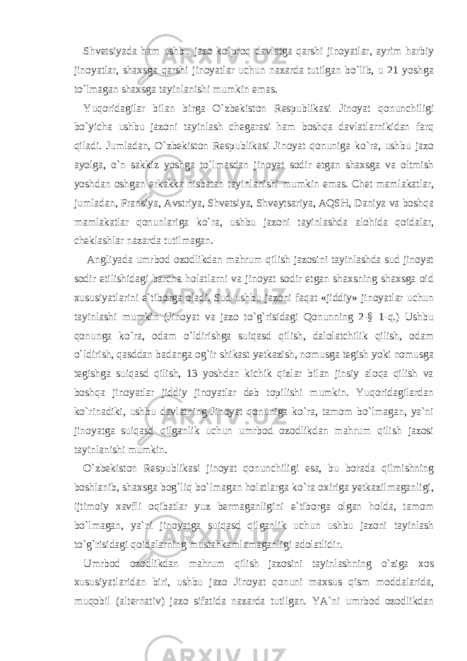 Shvetsiyada ham ushbu jazo ko`proq davlatga qarshi jinoyatlar, ayrim harbiy jinoyatlar, shaxsga qarshi jinoyatlar uchun nazarda tutilgan bo`lib, u 21 yoshga to`lmagan shaxsga tayinlanishi mumkin emas. Yuqoridagilar bilan birga O`zbekiston Respublikasi Jinoyat qonunchiligi bo`yicha ushbu jazoni tayinlash chegarasi ham boshqa davlatlarnikidan farq qiladi. Jumladan, O`zbekiston Respublikasi Jinoyat qonuniga ko`ra, ushbu jazo ayolga, o`n sakkiz yoshga to`lmasdan jinoyat sodir etgan shaxsga va oltmish yoshdan oshgan erkakka nisbatan tayinlanishi mumkin emas. Chet mamlakatlar, jumladan, Fransiya, Avstriya, Shvetsiya, Shveytsariya, AQSH, Daniya va boshqa mamlakatlar qonunlariga ko`ra, ushbu jazoni tayinlashda alohida qoidalar, cheklashlar nazarda tutilmagan. Angliyada umrbod ozodlikdan mahrum qilish jazosini tayinlashda sud jinoyat sodir etilishidagi barcha holatlarni va jinoyat sodir etgan shaxsning shaxsga oid xususiyatlarini e`tiborga oladi. Sud ushbu jazoni faqat «jiddiy» jinoyatlar uchun tayinlashi mumkin (Jinoyat va jazo to`g`risidagi Qonunning 2-§ 1-q.) Ushbu qonunga ko`ra, odam o`ldirishga suiqasd qilish, dalolatchilik qilish, odam o`ldirish, qasddan badanga og`ir shikast yetkazish, nomusga tegish yoki nomusga tegishga suiqasd qilish, 13 yoshdan kichik qizlar bilan jinsiy aloqa qilish va boshqa jinoyatlar jiddiy jinoyatlar deb topilishi mumkin. Yuqoridagilardan ko`rinadiki, ushbu davlatning Jinoyat qonuniga ko`ra, tamom bo`lmagan, ya`ni jinoyatga suiqasd qilganlik uchun umrbod ozodlikdan mahrum qilish jazosi tayinlanishi mumkin. O`zbekiston Respublikasi jinoyat qonunchiligi esa, bu borada qilmishning boshlanib, shaxsga bog`liq bo`lmagan holatlarga ko`ra oxiriga yetkazilmaganligi, ijtimoiy xavfli oqibatlar yuz bermaganligini e`tiborga olgan holda, tamom bo`lmagan, ya`ni jinoyatga suiqasd qilganlik uchun ushbu jazoni tayinlash to`g`risidagi qoidalarning mustahkamlamaganligi adolatlidir. Umrbod ozodlikdan mahrum qilish jazosini tayinlashning o`ziga xos xususiyatlaridan biri, ushbu jazo Jinoyat qonuni maxsus qism moddalarida, muqobil (alternativ) jazo sifatida nazarda tutilgan. YA`ni umrbod ozodlikdan 