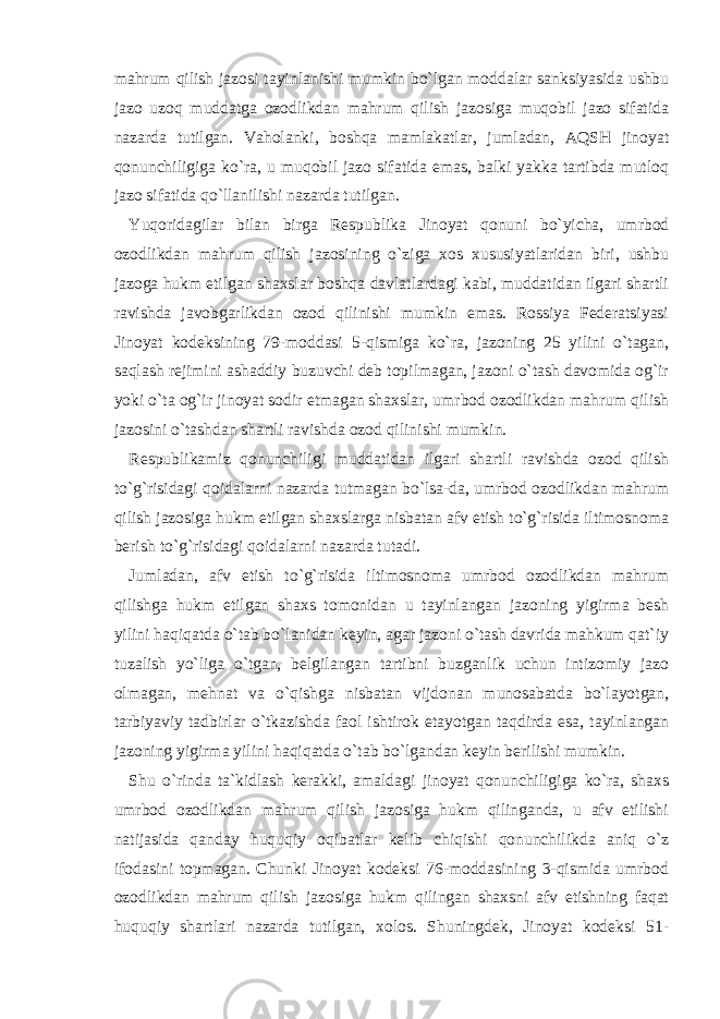 mahrum qilish jazosi tayinlanishi mumkin bo`lgan moddalar sanksiyasida ushbu jazo uzoq muddatga ozodlikdan mahrum qilish jazosiga muqobil jazo sifatida nazarda tutilgan. Vaholanki, boshqa mamlakatlar, jumladan, AQSH jinoyat qonunchiligiga ko`ra, u muqobil jazo sifatida emas, balki yakka tartibda mutloq jazo sifatida qo`llanilishi nazarda tutilgan. Yuqoridagilar bilan birga Respublika Jinoyat qonuni bo`yicha, umrbod ozodlikdan mahrum qilish jazosining o`ziga xos xususiyatlaridan biri, ushbu jazoga hukm etilgan shaxslar boshqa davlatlardagi kabi, muddatidan ilgari shartli ravishda javobgarlikdan ozod qilinishi mumkin emas. Rossiya Federatsiyasi Jinoyat kodeksining 79-moddasi 5-qismiga ko`ra, jazoning 25 yilini o`tagan, saqlash rejimini ashaddiy buzuvchi deb topilmagan, jazoni o`tash davomida og`ir yoki o`ta og`ir jinoyat sodir etmagan shaxslar, umrbod ozodlikdan mahrum qilish jazosini o`tashdan shartli ravishda ozod qilinishi mumkin. Respublikamiz qonunchiligi muddatidan ilgari shartli ravishda ozod qilish to`g`risidagi qoidalarni nazarda tutmagan bo`lsa-da, umrbod ozodlikdan mahrum qilish jazosiga hukm etilgan shaxslarga nisbatan afv etish to`g`risida iltimosnoma berish to`g`risidagi qoidalarni nazarda tutadi. Jumladan, afv etish to`g`risida iltimosnoma umrbod ozodlikdan mahrum qilishga hukm etilgan shaxs tomonidan u tayinlangan jazoning yigirma besh yilini haqiqatda o`tab bo`lanidan keyin, agar jazoni o`tash davrida mahkum qat`iy tuzalish yo`liga o`tgan, belgilangan tartibni buzganlik uchun intizomiy jazo olmagan, mehnat va o`qishga nisbatan vijdonan munosabatda bo`layotgan, tarbiyaviy tadbirlar o`tkazishda faol ishtirok etayotgan taqdirda esa, tayinlangan jazoning yigirma yilini haqiqatda o`tab bo`lgandan keyin berilishi mumkin. Shu o`rinda ta`kidlash kerakki, amaldagi jinoyat qonunchiligiga ko`ra, shaxs umrbod ozodlikdan mahrum qilish jazosiga hukm qilinganda, u afv etilishi natijasida qanday huquqiy oqibatlar kelib chiqishi qonunchilikda aniq o`z ifodasini topmagan. Chunki Jinoyat kodeksi 76-moddasining 3-qismida umrbod ozodlikdan mahrum qilish jazosiga hukm qilingan shaxsni afv etishning faqat huquqiy shartlari nazarda tutilgan, xolos. Shuningdek, Jinoyat kodeksi 51- 