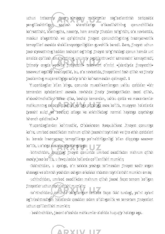 uchun intizomiy jazo olmagan mahkumlar rag`batlantirish tariqasida yengillashtirilgan saqlash sharoitlariga o`tkazilishining qonunchilikda ko`rsatilishi, bizningcha, nazariy, ham amaliy jihatdan to`g`ridir, o`z navbatida, mazkur o`zgartirish va qo`shimcha jinoyat qonunchiligining insonparvarlik tamoyillari asosida shakllanayotganligidan guvohlik beradi. Zero, jinoyat uchun jazo siyosatining haddan tashqari og`irligi jinoyat to`g`risidagi qonun hamda uni amalda qo`llash amaliyotining umumiy ogohlantiruvchi samarasini kamaytiradi, ijtimoiy ongda «yovuz jinoyatchi» tasavvuri o`rnini «jabrdiyda jinoyatchi» tasavvuri egallay boshlaydiki, bu, o`z navbatida, jinoyatlarni fosh qilish va jinoiy jazolarning muqarrarligiga salbiy ta`sir ko`rsatmasdan qolmaydi. 1 Yuqoridagilar bilan birga, qonunda mustahkamlangan ushbu qoidalar «bir tomondan aybdorlarni asossiz ravishda jinoiy javobgarlikdan ozod qilish, o`zboshimchalikni bekor qilsa, boshqa tomondan, ushbu qoida va mexanizmlar mahkumning axloqan tuzalish yo`liga o`tishiga asos bo`lib, muayyan holatlarda (yaxshi xulqi va boshqa) oilaga va erkinlikdagi normal hayotga qaytishga ishonch qoldiradi».2 Yuqoridagilardan ko`rinadiki, O`zbekiston Respublikasi Jinoyat qonuniga ko`ra, umrbod ozodlikdan mahrum qilish jazosini tayinlash va ijro etish qoidalari bu borada insonparvar tamoyillarga yo`naltirilganligi bilan diqqatga sazovor bo`lib, u o`ziga xos xususiyatlarga ega: -birinchidan, amaldagi jinoyat qonunida umrbod ozodlikdan mahrum qilish asosiy jazo bo`lib, u favqulodda hollarda qo`llanilishi mumkin; -ikkinchidan, u ayolga, o`n sakkiz yoshga to`lmasdan jinoyat sodir etgan shaxsga va oltmish yoshdan oshgan erkakka nisbatan tayinlanishi mumkin emas; -uchinchidan, umrbod ozodlikdan mahrum qilish jazosi faqat tamom bo`lgan jinoyatlar uchun tayinlanishi mumkin; -to`rtinchidan, qonunda belgilangan tartibda faqat ikki turdagi, ya`ni aybni og`irlashtiradigan holatlarda qasddan odam o`ldirganlik va terrorizm jinoyatlari uchun qo`llanilishi mumkin; - beshinchidan, jazoni o`tashda mahkumlar alohida huquqiy holatga ega. 