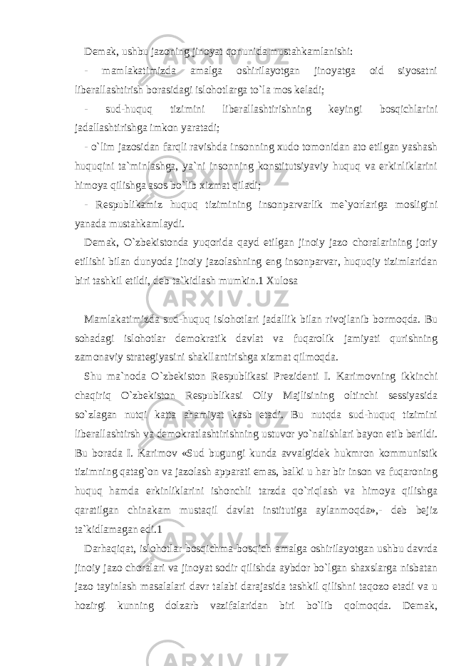 Demak, ushbu jazoning jinoyat qonunida mustahkamlanishi: - mamlakatimizda amalga oshirilayotgan jinoyatga oid siyosatni liberallashtirish borasidagi islohotlarga to`la mos keladi; - sud-huquq tizimini liberallashtirishning keyingi bosqichlarini jadallashtirishga imkon yaratadi; - o`lim jazosidan farqli ravishda insonning xudo tomonidan ato etilgan yashash huquqini ta`minlashga, ya`ni insonning konstitutsiyaviy huquq va erkinliklarini himoya qilishga asos bo`lib xizmat qiladi; - Respublikamiz huquq tizimining insonparvarlik me`yorlariga mosligini yanada mustahkamlaydi. Demak, O`zbekistonda yuqorida qayd etilgan jinoiy jazo choralarining joriy etilishi bilan dunyoda jinoiy jazolashning eng insonparvar, huquqiy tizimlaridan biri tashkil etildi, deb ta`kidlash mumkin.1 Xulosa Mamlakatimizda sud-huquq islohotlari jadallik bilan rivojlanib bormoqda. Bu sohadagi islohotlar demokratik davlat va fuqarolik jamiyati qurishning zamonaviy strategiyasini shakllantirishga xizmat qilmoqda. Shu ma`noda O`zbekiston Respublikasi Prezidenti I. Karimovning ikkinchi chaqiriq O`zbekiston Respublikasi Oliy Majlisining oltinchi sessiyasida so`zlagan nutqi katta ahamiyat kasb etadi. Bu nutqda sud-huquq tizimini liberallashtirsh va demokratlashtirishning ustuvor yo`nalishlari bayon etib berildi. Bu borada I. Karimov «Sud bugungi kunda avvalgidek hukmron kommunistik tizimning qatag`on va jazolash apparati emas, balki u har bir inson va fuqaroning huquq hamda erkinliklarini ishonchli tarzda qo`riqlash va himoya qilishga qaratilgan chinakam mustaqil davlat institutiga aylanmoqda»,- deb bejiz ta`kidlamagan edi.1 Darhaqiqat, islohotlar bosqichma-bosqich amalga oshirilayotgan ushbu davrda jinoiy jazo choralari va jinoyat sodir qilishda aybdor bo`lgan shaxslarga nisbatan jazo tayinlash masalalari davr talabi darajasida tashkil qilishni taqozo etadi va u hozirgi kunning dolzarb vazifalaridan biri bo`lib qolmoqda. Demak, 