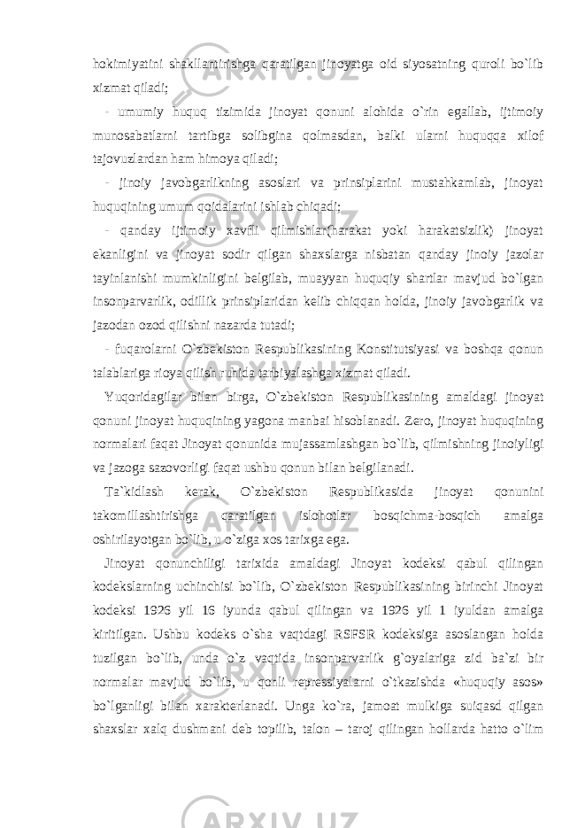 hokimiyatini shakllantirishga qaratilgan jinoyatga oid siyosatning quroli bo`lib xizmat qiladi; - umumiy huquq tizimida jinoyat qonuni alohida o`rin egallab, ijtimoiy munosabatlarni tartibga solibgina qolmasdan, balki ularni huquqqa xilof tajovuzlardan ham himoya qiladi; - jinoiy javobgarlikning asoslari va prinsiplarini mustahkamlab, jinoyat huquqining umum qoidalarini ishlab chiqadi; - qanday ijtimoiy xavfli qilmishlar(harakat yoki harakatsizlik) jinoyat ekanligini va jinoyat sodir qilgan shaxslarga nisbatan qanday jinoiy jazolar tayinlanishi mumkinligini belgilab, muayyan huquqiy shartlar mavjud bo`lgan insonparvarlik, odillik prinsiplaridan kelib chiqqan holda, jinoiy javobgarlik va jazodan ozod qilishni nazarda tutadi; - fuqarolarni O`zbekiston Respublikasining Konstitutsiyasi va boshqa qonun talablariga rioya qilish ruhida tarbiyalashga xizmat qiladi. Yuqoridagilar bilan birga, O`zbekiston Respublikasining amaldagi jinoyat qonuni jinoyat huquqining yagona manbai hisoblanadi. Zero, jinoyat huquqining normalari faqat Jinoyat qonunida mujassamlashgan bo`lib, qilmishning jinoiyligi va jazoga sazovorligi faqat ushbu qonun bilan belgilanadi. Ta`kidlash kerak, O`zbekiston Respublikasida jinoyat qonunini takomillashtirishga qaratilgan islohotlar bosqichma-bosqich amalga oshirilayotgan bo`lib, u o`ziga xos tarixga ega. Jinoyat qonunchiligi tarixida amaldagi Jinoyat kodeksi qabul qilingan kodekslarning uchinchisi bo`lib, O`zbekiston Respublikasining birinchi Jinoyat kodeksi 1926 yil 16 iyunda qabul qilingan va 1926 yil 1 iyuldan amalga kiritilgan. Ushbu kodeks o`sha vaqtdagi RSFSR kodeksiga asoslangan holda tuzilgan bo`lib, unda o`z vaqtida insonparvarlik g`oyalariga zid ba`zi bir normalar mavjud bo`lib, u qonli repressiyalarni o`tkazishda «huquqiy asos» bo`lganligi bilan xarakterlanadi. Unga ko`ra, jamoat mulkiga suiqasd qilgan shaxslar xalq dushmani deb topilib, talon – taroj qilingan hollarda hatto o`lim 