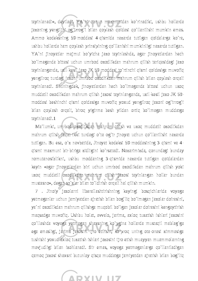 tayinlanadi», deyiladi. YA`ni qonun mazmunidan ko`rinadiki, ushbu hollarda jazoning yengilini og`irrog`i bilan qoplash qoidasi qo`llanilishi mumkin emas. Ammo kodeksning 59-moddasi 4-qismida nazarda tutilgan qoidalarga ko`ra, ushbu hollarda ham qoplash prinsipining qo`llanishi mumkinligi nazarda tutilgan. YA`ni jinoyatlar majmui bo`yicha jazo tayinlashda, agar jinoyatlardan hech bo`lmaganda bittasi uchun umrbod ozodlikdan mahrum qilish tariqasidagi jazo tayinlanganda, uzil-kesil jazo JK 59-moddasi to`rtinchi qismi qoidasiga muvofiq yengilroq turdagi jazoni umrbod ozodlikdan mahrum qilish bilan qoplash orqali tayinlanadi. Shuningdek, jinoyatlardan hech bo`lmaganda bittasi uchun uzoq muddatli ozodlikdan mahrum qilish jazosi tayinlanganda, uzil-kesil jazo JK 59- moddasi beshinchi qismi qoidasiga muvofiq yoxud yengilroq jazoni og`irrog`i bilan qoplash orqali, biroq yigirma besh yildan ortiq bo`lmagan muddatga tayinlanadi.1 Ma`lumki, umrbod ozodlikdan mahrum qilish va uzoq muddatli ozodlikdan mahrum qilish faqat ikki turdagi o`ta og`ir jinoyat uchun qo`llanilishi nazarda tutilgan. Bu esa, o`z navbatida, Jinoyat kodeksi 59-moddasining 3 qismi va 4- qismi mazmuni bir-biriga zidligini ko`rsatadi. Nazarimizda, qonundagi bunday nomutanosiblikni, ushbu moddaning 3-qismida nazarda tutilgan qoidalardan keyin «agar jinoyatlardan biri uchun umrbod ozodlikdan mahrum qilish yoki uzoq muddatli ozodlikdan mahrum qilish jazosi tayinlangan hollar bundan mustasno», degan so`zlar bilan to`ldirish orqali hal qilish mumkin. 7 . Jinoiy jazolarni liberallashtirishning keyingi bosqichlarida voyaga yetmaganlar uchun jamiyatdan ajratish bilan bog`liq bo`lmagan jazolar doirasini, ya`ni ozodlikdan mahrum qilishga muqobil bo`lgan jazolar doirasini kengaytirish maqsadga muvofiq. Ushbu holat, avvalo, jarima, axloq tuzatish ishlari jazosini qo`llashda voyaga yetmagan shaxsning ko`pgina hollarda mustaqil mablag`ga ega emasligi, jarima jazosini ijro etilishi, ko`proq uning ota-onasi zimmasiga tushishi yoxud axloq tuzatish ishlari jazosini ijro etish muayyan muammolarning mavjudligi bilan izohlanadi. Sir emas, voyaga yetmaganlarga qo`llaniladigan qamoq jazosi shaxsni butunlay qisqa muddatga jamiyatdan ajratish bilan bog`liq 