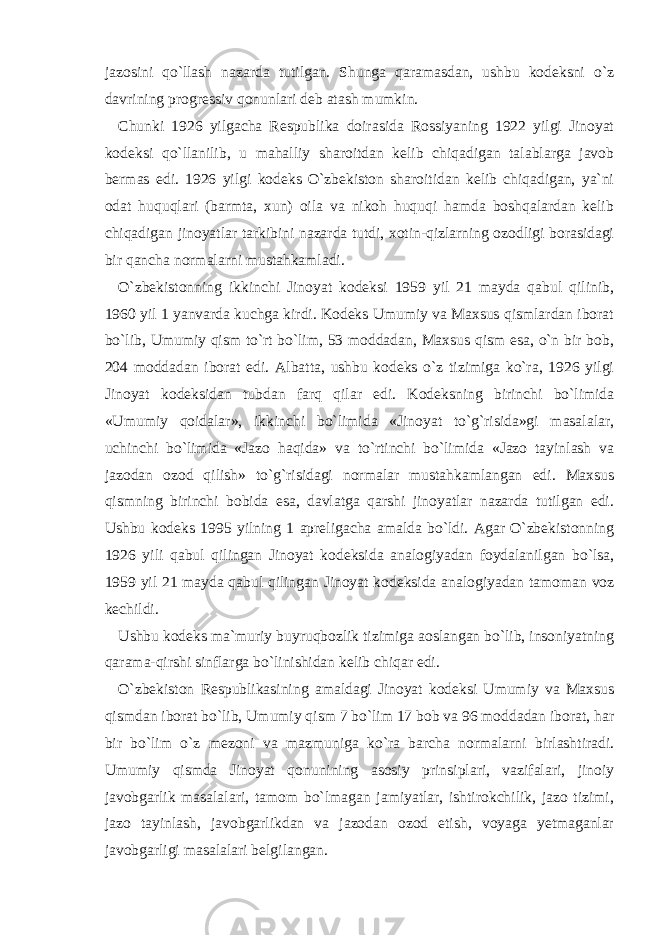 jazosini qo`llash nazarda tutilgan. Shunga qaramasdan, ushbu kodeksni o`z davrining progressiv qonunlari deb atash mumkin. Chunki 1926 yilgacha Respublika doirasida Rossiyaning 1922 yilgi Jinoyat kodeksi qo`llanilib, u mahalliy sharoitdan kelib chiqadigan talablarga javob bermas edi. 1926 yilgi kodeks O`zbekiston sharoitidan kelib chiqadigan, ya`ni odat huquqlari (barmta, xun) oila va nikoh huquqi hamda boshqalardan kelib chiqadigan jinoyatlar tarkibini nazarda tutdi, xotin-qizlarning ozodligi borasidagi bir qancha normalarni mustahkamladi. O`zbekistonning ikkinchi Jinoyat kodeksi 1959 yil 21 mayda qabul qilinib, 1960 yil 1 yanvarda kuchga kirdi. Kodeks Umumiy va Maxsus qismlardan iborat bo`lib, Umumiy qism to`rt bo`lim, 53 moddadan, Maxsus qism esa, o`n bir bob, 204 moddadan iborat edi. Albatta, ushbu kodeks o`z tizimiga ko`ra, 1926 yilgi Jinoyat kodeksidan tubdan farq qilar edi. Kodeksning birinchi bo`limida «Umumiy qoidalar», ikkinchi bo`limida «Jinoyat to`g`risida»gi masalalar, uchinchi bo`limida «Jazo haqida» va to`rtinchi bo`limida «Jazo tayinlash va jazodan ozod qilish» to`g`risidagi normalar mustahkamlangan edi. Maxsus qismning birinchi bobida esa, davlatga qarshi jinoyatlar nazarda tutilgan edi. Ushbu kodeks 1995 yilning 1 apreligacha amalda bo`ldi. Agar O`zbekistonning 1926 yili qabul qilingan Jinoyat kodeksida analogiyadan foydalanilgan bo`lsa, 1959 yil 21 mayda qabul qilingan Jinoyat kodeksida analogiyadan tamoman voz kechildi. Ushbu kodeks ma`muriy buyruqbozlik tizimiga aoslangan bo`lib, insoniyatning qarama-qirshi sinflarga bo`linishidan kelib chiqar edi. O`zbekiston Respublikasining amaldagi Jinoyat kodeksi Umumiy va Maxsus qismdan iborat bo`lib, Umumiy qism 7 bo`lim 17 bob va 96 moddadan iborat, har bir bo`lim o`z mezoni va mazmuniga ko`ra barcha normalarni birlashtiradi. Umumiy qismda Jinoyat qonunining asosiy prinsiplari, vazifalari, jinoiy javobgarlik masalalari, tamom bo`lmagan jamiyatlar, ishtirokchilik, jazo tizimi, jazo tayinlash, javobgarlikdan va jazodan ozod etish, voyaga yetmaganlar javobgarligi masalalari belgilangan. 