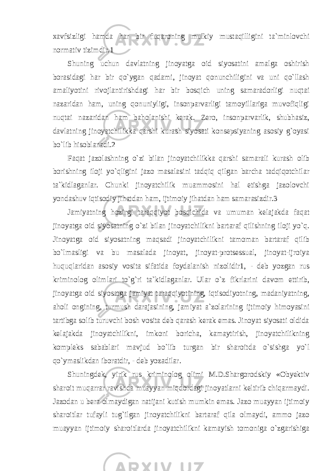 xavfsizligi hamda har bir fuqaroning mulkiy mustaqilligini ta`minlovchi normativ tizimdir.1 Shuning uchun davlatning jinoyatga oid siyosatini amalga oshirish borasidagi har bir qo`ygan qadami, jinoyat qonunchiligini va uni qo`llash amaliyotini rivojlantirishdagi har bir bosqich uning samaradorligi nuqtai nazaridan ham, uning qonuniyligi, insonparvarligi tamoyillariga muvofiqligi nuqtai nazaridan ham baholanishi kerak. Zero, insonparvarlik, shubhasiz, davlatning jinoyatchilikka qarshi kurash siyosati konsepsiyaning asosiy g`oyasi bo`lib hisoblanadi.2 Faqat jazolashning o`zi bilan jinoyatchilikka qarshi samarali kurash olib borishning iloji yo`qligini jazo masalasini tadqiq qilgan barcha tadqiqotchilar ta`kidlaganlar. Chunki jinoyatchilik muammosini hal etishga jazolovchi yondashuv iqtisodiy jihatdan ham, ijtimoiy jihatdan ham samarasizdir.3 Jamiyatning hozirgi taraqqiyot bosqichida va umuman kelajakda faqat jinoyatga oid siyosatning o`zi bilan jinoyatchilikni bartaraf qilishning iloji yo`q. Jinoyatga oid siyosatning maqsadi jinoyatchilikni tamoman bartaraf qilib bo`lmasligi va bu masalada jinoyat, jinoyat-protsessual, jinoyat-ijroiya huquqlaridan asosiy vosita sifatida foydalanish nizolidir1, - deb yozgan rus kriminolog olimlari to`g`ri ta`kidlaganlar. Ular o`z fikrlarini davom ettirib, jinoyatga oid siyosatga jamiyat taraqqiyotining, iqtisodiyotning, madaniyatning, aholi ongining, turmush darajasining, jamiyat a`zolarining ijtimoiy himoyasini tartibga solib turuvchi bosh vosita deb qarash kerak emas. Jinoyat siyosati oldida kelajakda jinoyatchilikni, imkoni boricha, kamaytirish, jinoyatchilikning kompleks sabablari mavjud bo`lib turgan bir sharoitda o`sishga yo`l qo`ymaslikdan iboratdir, - deb yozadilar. Shuningdek, yirik rus kriminolog olimi M.D.Shargorodskiy «Obyektiv sharoit muqarrar ravishda muayyan miqdordagi jinoyatlarni keltirib chiqarmaydi. Jazodan u bera olmaydigan natijani kutish mumkin emas. Jazo muayyan ijtimoiy sharoitlar tufayli tug`ilgan jinoyatchilikni bartaraf qila olmaydi, ammo jazo muayyan ijtimoiy sharoitlarda jinoyatchilikni kamayish tomoniga o`zgarishiga 