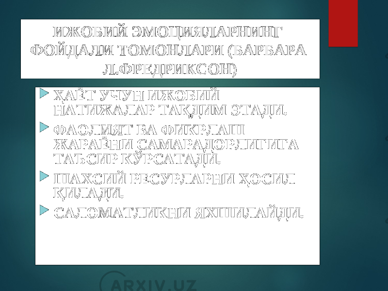 ИЖОБИЙ ЭМОЦИЯЛАРНИНГ ФОЙДАЛИ ТОМОНЛАРИ (БАРБАРА Л.ФРЕДРИКСОН)  ҲАЁТ УЧУН ИЖОБИЙ НАТИЖАЛАР ТАҚДИМ ЭТАДИ.  ФАОЛИЯТ ВА ФИКРЛАШ ЖАРАЁНИ САМАРАДОРЛИГИГА ТАЪСИР КЎРСАТАДИ.  ШАХСИЙ РЕСУРЛАРНИ ҲОСИЛ ҚИЛАДИ.  САЛОМАТЛИКНИ ЯХШИЛАЙДИ. 