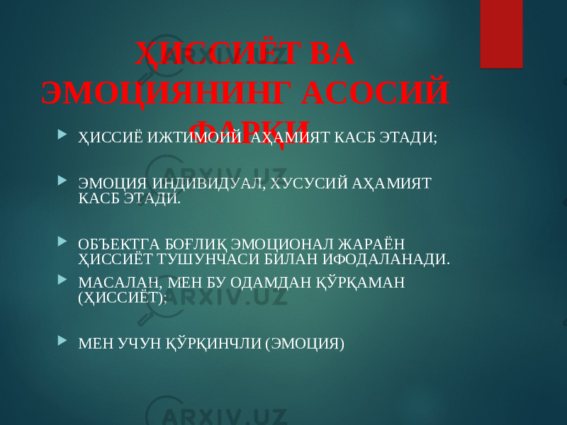 ҲИССИЁТ ВА ЭМОЦИЯНИНГ АСОСИЙ ФАРҚИ  ҲИССИЁ ИЖТИМОИЙ АҲАМИЯТ КАСБ ЭТАДИ;  ЭМОЦИЯ ИНДИВИДУАЛ, ХУСУСИЙ АҲАМИЯТ КАСБ ЭТАДИ.  ОБЪЕКТГА БОҒЛИҚ ЭМОЦИОНАЛ ЖАРАЁН ҲИССИЁТ ТУШУНЧАСИ БИЛАН ИФОДАЛАНАДИ.  МАСАЛАН, МЕН БУ ОДАМДАН ҚЎРҚАМАН (ҲИССИЁТ);  МЕН УЧУН ҚЎРҚИНЧЛИ (ЭМОЦИЯ) 