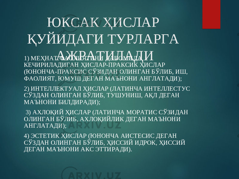 ЮКСАК ҲИСЛАР ҚУЙИДАГИ ТУРЛАРГА АЖРАТИЛАДИ1) МЕҲНАТ ФАОЛИЯТИНИ ДАВОМИДА КЕЧИРИЛАДИГАН ҲИСЛАР-ПРАКСИК ҲИСЛАР (ЮНОНЧА-ПРАКСИС СЎЗИДАН ОЛИНГАН БЎЛИБ, ИШ, ФАОЛИЯТ, ЮМУШ ДЕГАН МАЪНОНИ АНГЛАТАДИ); 2) ИНТЕЛЛЕКТУАЛ ҲИСЛАР (ЛАТИНЧА ИНТЕЛЛЕCТУС СЎЗДАН ОЛИНГАН БЎЛИБ, ТУШУНИШ, АҚЛ ДЕГАН МАЪНОНИ БИЛДИРАДИ); 3) АХЛОҚИЙ ҲИСЛАР (ЛАТИНЧА МОРАТИС СЎЗИДАН ОЛИНГАН БЎЛИБ, АХЛОҚИЙЛИК ДЕГАН МАЪНОНИ АНГЛАТАДИ); 4) ЭСТЕТИК ҲИСЛАР (ЮНОНЧА АИСТЕСИС ДЕГАН СЎЗДАН ОЛИНГАН БЎЛИБ, ҲИССИЙ ИДРОК, ҲИССИЙ ДЕГАН МАЪНОНИ АКС ЭТТИРАДИ). 