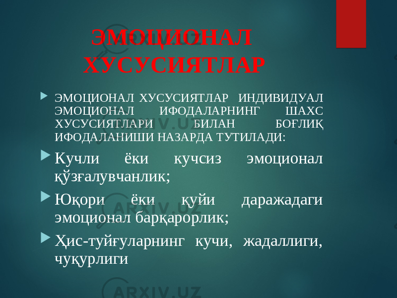 ЭМОЦИОНАЛ ХУСУСИЯТЛАР  ЭМОЦИОНАЛ ХУСУСИЯТЛАР ИНДИВИДУАЛ ЭМОЦИОНАЛ ИФОДАЛАРНИНГ ШАХС ХУСУСИЯТЛАРИ БИЛАН БОҒЛИҚ ИФОДАЛАНИШИ НАЗАРДА ТУТИЛАДИ:  Кучли ёки кучсиз эмоционал қўзғалувчанлик;  Юқори ёки қуйи даражадаги эмоционал барқарорлик;  Ҳис-туйғуларнинг кучи, жадаллиги, чуқурлиги 