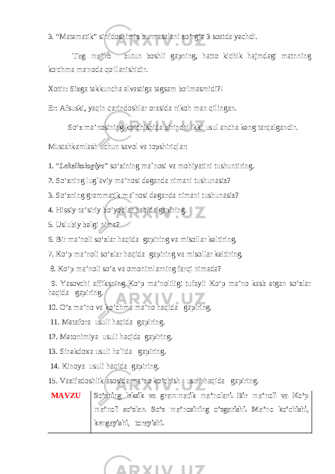 3. “Matematik” sinfdoshimiz bu masalani zo’rg’a 3 soatda yechdi. Tag ma&#39;no - butun boshli gapning, hatto kichik hajmdagi matnning ko&#39;chma ma&#39;noda qo&#39;llanishidir. Xotin: Sizga tekkuncha alvastiga tegsam bo&#39;lmasmidi?! Er: Afsuski, yaqin qarindoshlar orasida nikoh man qilingan. So‘z ma’nosining ko’chishida birinchi ikki usul ancha keng tarqalgandir. Musta hkamlash uchun savol va topshiriqlar: 1. “ Leksikologiya ” so‘zining ma ` nosi va mo h iyatini tushuntiring. 2. So‘zning lug`aviy ma’nosi deganda nimani tushunasiz? 3. So‘zning grammatik ma`nosi deganda nimani tushunasiz? 4. Hissiy-ta’siriy bo’yoqlar haqida gapiring. 5. Uslubiy belgi nima? 6. Bir ma’noli so‘zlar haqida gapiring va misollar keltiring. 7. Ko‘p ma’noli so‘zlar haqida gapiring va misollar keltiring. 8. Ko‘p ma’noli so‘z va omonimlarning farqi nimada? 9. Yasovchi affiksning Ko‘p ma’noliligi tufayli Ko‘p ma’no kasb etgan so‘zlar haqida gapiring. 10. O’z ma’no va ko’chma ma’no haqida gapiring. 11. Metafora usuli haqida gapiring. 12. Metonimiya usuli haqida gapiring. 13. Sinekdoxa usuli ha`ida gapiring. 14. Kinoya usuli haqida gapiring. 15. Vazifadoshlik asosida ma’no ko’chish usuli haqida gapiring. MAVZU So‘zning leksik va grammatik ma’nolari. Bir ma’noli va Ko‘p ma’noli so‘zlar. So‘z ma’nosining o’zgarishi. Ma’no ko’chishi, kengayishi, torayishi. 