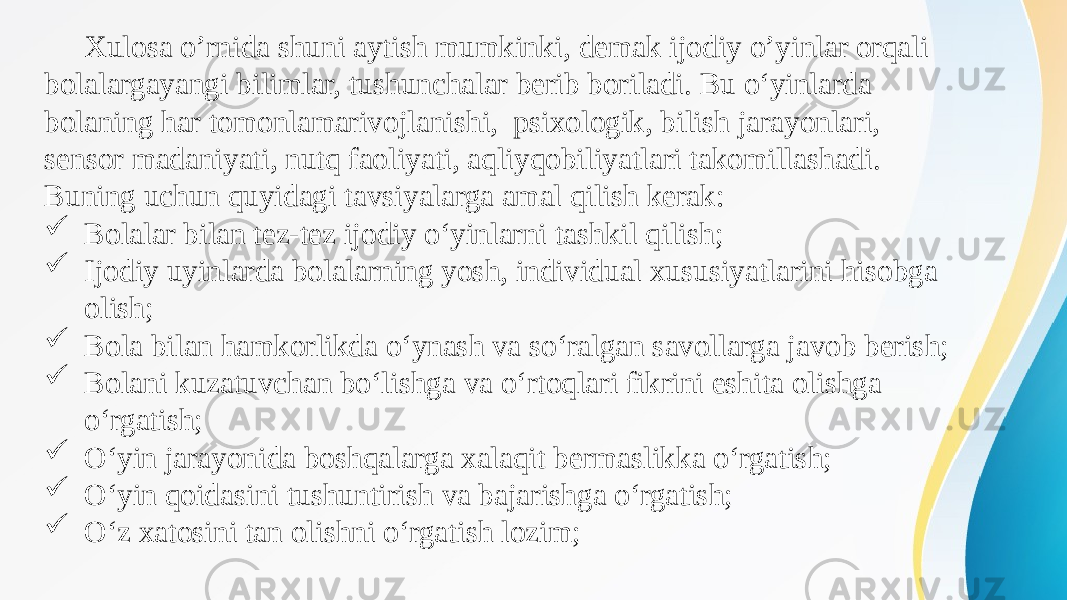 Xulosa o’rnida shuni aytish mumkinki, demak ijodiy o’yinlar orqali bolalargayangi bilimlar, tushunchalar berib boriladi. Bu о‘yinlarda bolaning har tomonlamarivojlanishi, psixologik, bilish jarayonlari, sensor madaniyati, nutq faoliyati, aqliyqobiliyatlari takomillashadi. Buning uchun quyidagi tavsiyalarga amal qilish kerak:  Bolalar bilan tez-tez ijodiy о‘yinlarni tashkil qilish;  Ijodiy uyinlarda bolalarning yosh, individual xususiyatlarini hisobga olish;  Bola bilan hamkorlikda о‘ynash va sо‘ralgan savollarga javob berish;  Bolani kuzatuvchan bо‘lishga va о‘rtoqlari fikrini eshita olishga о‘rgatish;  О‘yin jarayonida boshqalarga xalaqit bermaslikka о‘rgatish;  О‘yin qoidasini tushuntirish va bajarishga о‘rgatish;  О‘z xatosini tan olishni о‘rgatish lozim; 