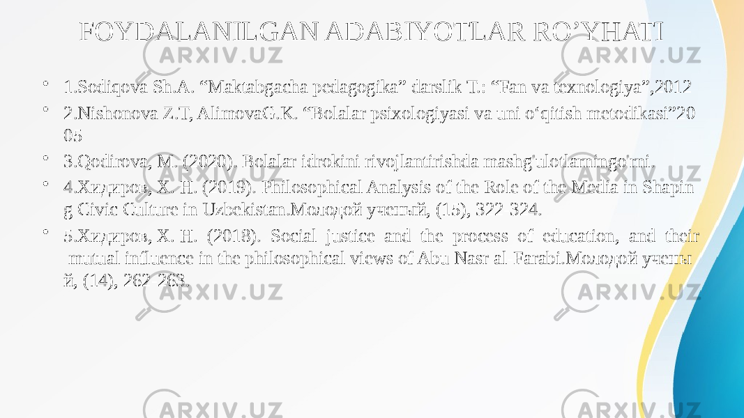 FOYDALANILGAN ADABIYOTLAR RO’YHATI • 1.Sodiqova Sh.A. “Maktabgacha pedagogika” darslik T.: “Fan va texnologiya”,2012 • 2.Nishonova Z.T, AlimovaG.K. “Bolalar psixologiyasi va uni o‘qitish metodikasi”20 05 • 3.Qodirova, M. (2020). Bolalar idrokini rivojlantirishda mashg&#39;ulotlarningo&#39;rni. • 4.Хидиров, Х. Н. (2019). Philosophical Analysis of the Role of the Media in Shapin g Civic Culture in Uzbekistan.Молодой ученый, (15), 322-324. • 5.Хидиров, Х. Н. (2018). Social justice and the process of education, and their mutual influence in the philosophical views of Abu Nasr al-Farabi.Молодой учены й, (14), 262-263. 