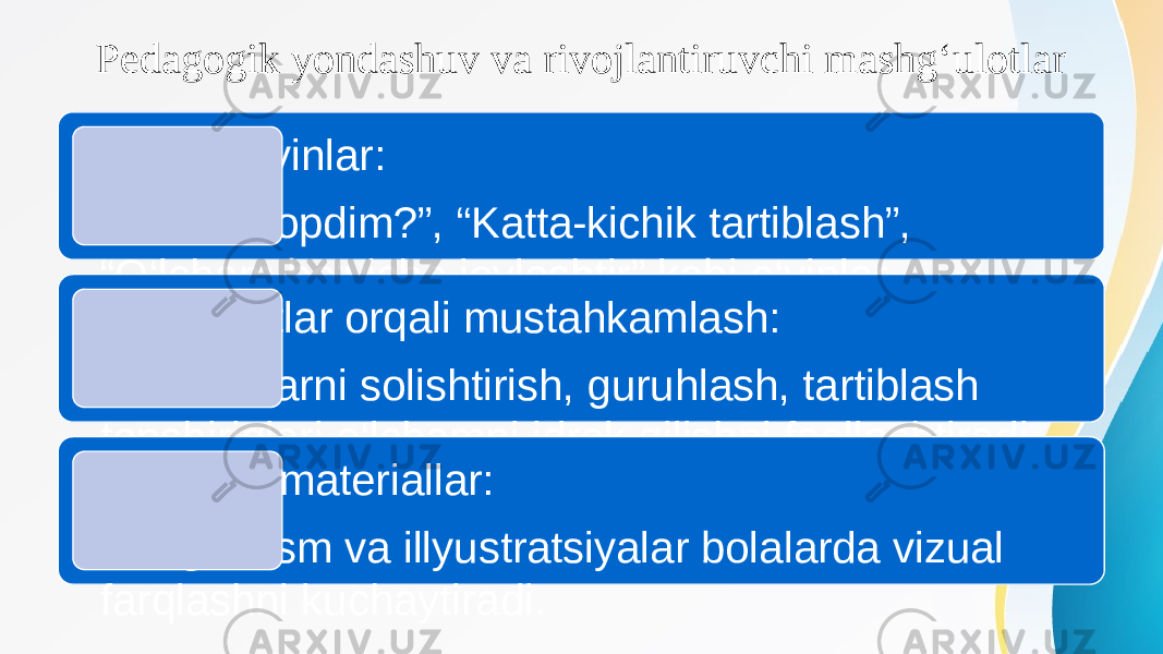 Pedagogik yondashuv va rivojlantiruvchi mashg‘ulotlar Maxsus o‘yinlar: • “ Nimani topdim?”, “Katta-kichik tartiblash”, “O‘lcham bo‘yicha joylashtir” kabi o‘yinlar yordamida idrok rivojlanadi.Mashg‘ulotlar orqali mustahkamlash: • Predmetlarni solishtirish, guruhlash, tartiblash topshiriqlari o‘lchamni idrok qilishni faollashtiradi. Illyustrativ materiallar: • Rangli rasm va illyustratsiyalar bolalarda vizual farqlashni kuchaytiradi. 