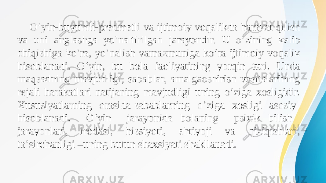 О‘yin-buyumli-predmetli va ijtimoiy voqelikda harakat qilish va uni anglashga yo’naltirilgan jarayondir. U o’zining kelib chiqishiga ko’ra, yo’nalish vamazmuniga ko’ra ijtimoiy voqelik hisoblanadi. О‘yin, bu bola faoliyatining yorqin turi. Unda maqsadning mavjudligi, sabablar, amalgaoshirish vositalarining rejali harakatlari natijaning mavjudligi uning o’ziga xosligidir. Xususiyatlarning orasida sabablarning o’ziga xosligi asosiy hisoblanadi. О‘yin jarayonida bolaning psixik bilish jarayonlari, irodasi, hissiyoti, ehtiyoji va qiziqishlari, ta’sirchanligi –uning butun shaxsiyati shakllanadi. 