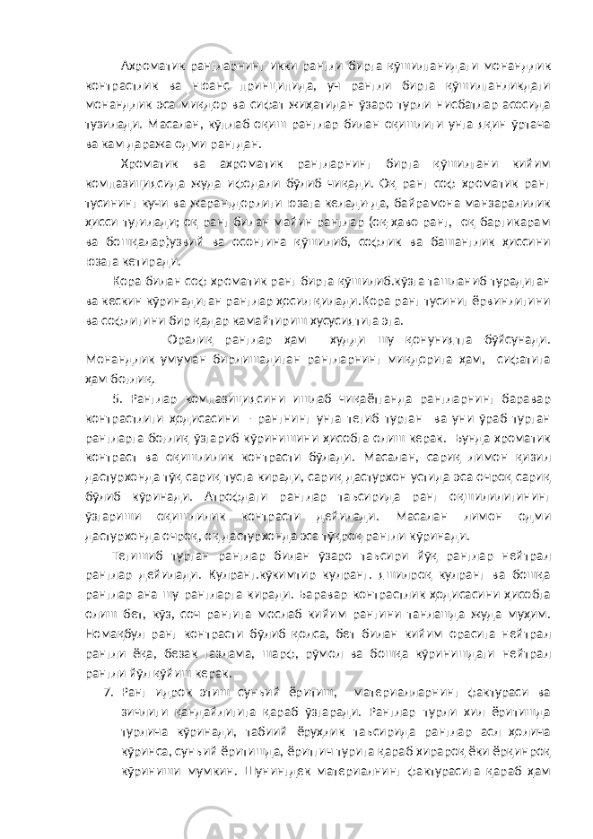 Ахроматик рангларнинг икки рангли бирга қўшилганидаги монандлик контрастлик ва нюанс принципида, уч рангли бирга қўшилганликдаги монандлик эса миқдор ва сифат жиҳатидан ўзаро турли нисбатлар асосида тузилади. Масалан, кўплаб оқиш ранглар билан оқишлиги унга яқин ўртача ва кам даража одми рангдан. Хроматик ва ахроматик рангларнинг бирга қўшилгани кийим компазициясида жуда ифодали бўлиб чиқади. Оқ ранг соф хроматик ранг тусининг кучи ва жарангдорлиги юзага келади-да, байрамона манзаралилик ҳисси туғилади; оқ ранг билан майин ранглар (оқ-ҳаво ранг, оқ баргикарам ва бошқалар)узвий ва осонгина қўшилиб, софлик ва башанглик ҳиссини юзага кетиради. Қора билан соф хроматик ранг бирга қўшилиб.кўзга ташланиб турадиган ва кескин кўринадиган ранглар ҳосил қилади.Қора ранг тусиниг ёрвинлигини ва софлигини бир қадар камайтириш хусусиятига эга. Оралиқ ранглар ҳам худди шу қонуниятга бўйсунади. Монандлик умуман бирлишадиган рангларнинг миқдорига ҳам, сифатига ҳам боғлиқ. 5. Ранглар компазициясини ишлаб чиқаётганда рангларнинг баравар контрастлиги ҳодисасини – рангнинг унга тегиб турган ва уни ўраб турган рангларга боғлиқ ўзгариб кўринишини ҳисобга олиш керак. Бунда хроматик контраст ва оқишлилик контрасти бўлади. Масалан, сариқ лимон қизил дастурхонда тўқ сариқ тусга киради, сариқ дастурхон устида эса очроқ сариқ бўлиб кўринади. Атрофдаги ранглар таъсирида ранг оқшилилигининг ўзгариши оқишлилик контрасти дейилади. Масалан лимон одми дастурхонда очроқ, оқ дастурхонда эса тўқроқ рангли кўринади. Тегишиб турган ранглар билан ўзаро таъсири йўқ ранглар нейтрал ранглар дейилади. Кулранг.кўкимтир кулранг. яшилроқ кулранг ва бошқа ранглар ана шу рангларга киради. Баравар контрастлик ҳодисасини ҳисобга олиш бет, кўз, соч рангига мослаб кийим рангини танлашда жуда муҳим. Номақбул ранг контрасти бўлиб қолса, бет билан кийим орасига нейтрал рангли ёқа, безак газлама, шарф, рўмол ва бошқа кўринишдаги нейтрал рангли йўл қўйиш керак. 7. Ранг идрок этиш сунъий ёритиш, материалларнинг фактураси ва зичлиги қандайлигига қараб ўзгаради. Ранглар турли хил ёритишда турлича кўринади, табиий ёруҳлик таъсирида ранглар асл ҳолича кўринса, сунъий ёритишда, ёритгич турига қараб хирароқ ёки ёрқинроқ кўриниши мумкин. Шунингдек материалнинг фактурасига қараб ҳам 