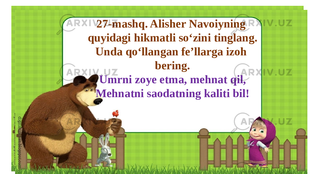 27-mashq. Alisher Navoiyning quyidagi hikmatli so‘zini tinglang. Unda qo‘llangan fe’llarga izoh bering. Umrni zoye etma, mehnat qil, Mehnatni saodatning kaliti bil! 