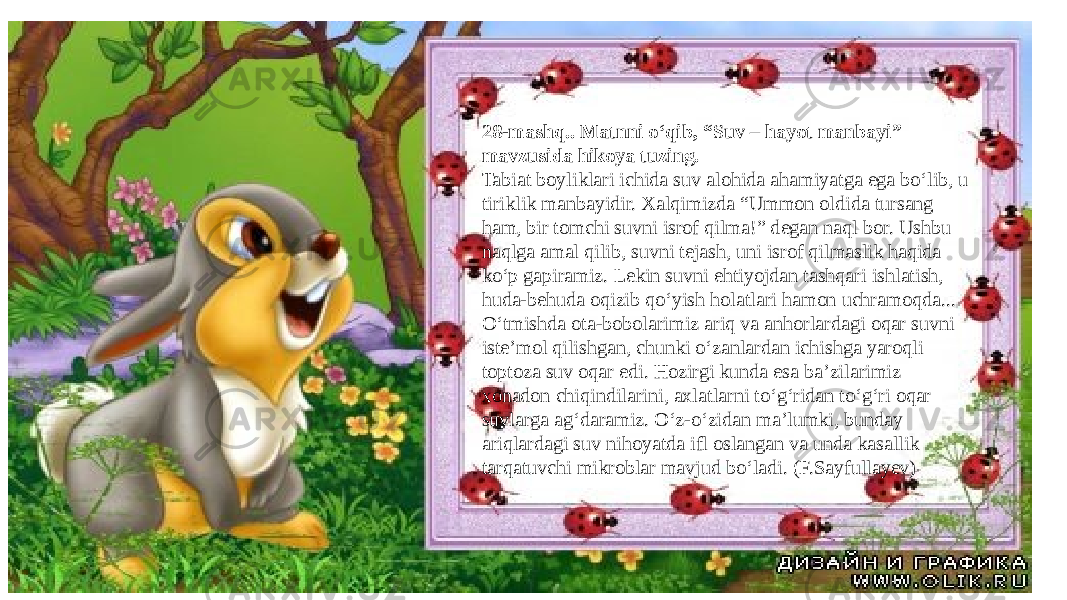 28-mashq.. Matnni o‘qib, “Suv – hayot manbayi” mavzusida hikoya tuzing. Tabiat boyliklari ichida suv alohida ahamiyatga ega bo‘lib, u tiriklik manbayidir. Xalqimizda “Ummon oldida tursang ham, bir tomchi suvni isrof qilma!” degan naql bor. Ushbu naqlga amal qilib, suvni tejash, uni isrof qilmaslik haqida ko‘p gapiramiz. Lekin suvni ehtiyojdan tashqari ishlatish, huda-behuda oqizib qo‘yish holatlari hamon uchramoqda... O‘tmishda ota-bobolarimiz ariq va anhorlardagi oqar suvni iste’mol qilishgan, chunki o‘zanlardan ichishga yaroqli toptoza suv oqar edi. Hozirgi kunda esa ba’zilarimiz xonadon chiqindilarini, axlatlarni to‘g‘ridan to‘g‘ri oqar suvlarga ag‘daramiz. O‘z-o‘zidan ma’lumki, bunday ariqlardagi suv nihoyatda ifl oslangan va unda kasallik tarqatuvchi mikroblar mavjud bo‘ladi. (F.Sayfullayev) 