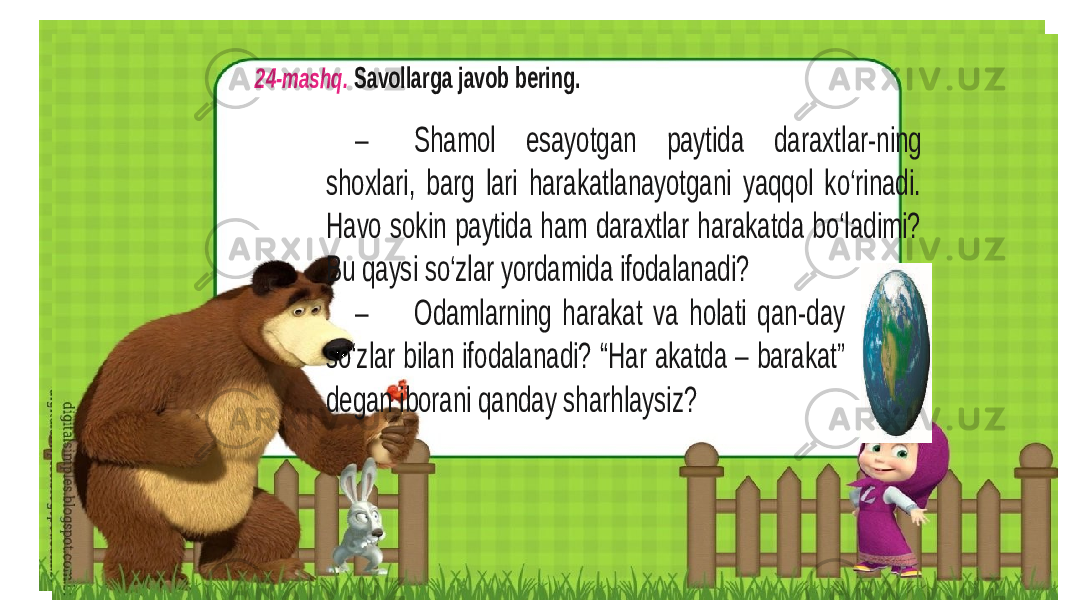 24 -mashq. Savollarga javob bering. – Shamol esayotgan paytida daraxtl ar -ning shoxlari, barg lari harakatlanayotgani yaqqol ko‘rinadi. Havo sokin paytida ham daraxtlar harakatda bo‘ladimi? Bu qaysi so‘zlar yordamida ifodalanadi? – Odamlarning harakat va holati qan -day so‘zlar bilan ifodalanadi? “Har akatda – barakat” dеgan ibo rani qanday sharhlaysiz? 