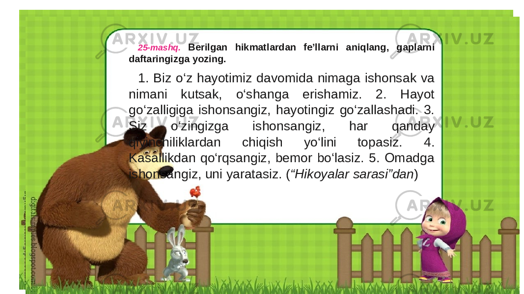 25-mashq. Berilgan hikmatlardan fe’llarni aniqlang, gaplarni daftaringizga yozing. 1. Biz o‘z hayotimiz davomida nimaga ishonsak va nimani kutsak, o‘shanga erishamiz. 2. Hayot go‘zalligiga ishonsangiz, hayotingiz go‘zallashadi. 3. Siz o‘zingizga ishonsangiz, har qanday qiyinchiliklardan chiqish yo‘lini topasiz. 4. Kasallikdan qo‘rqsangiz, bemor bo‘lasiz. 5. Omadga ishonsangiz, uni yaratasiz. ( “Hikoyalar sarasi”dan ) 