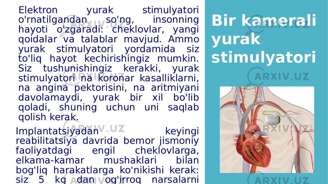  Elektron yurak stimulyatori o&#39;rnatilgandan so&#39;ng, insonning hayoti o&#39;zgaradi: cheklovlar, yangi qoidalar va talablar mavjud. Ammo yurak stimulyatori yordamida siz to&#39;liq hayot kechirishingiz mumkin. Siz tushunishingiz kerakki, yurak stimulyatori na koronar kasalliklarni, na angina pektorisini, na aritmiyani davolamaydi, yurak bir xil bo&#39;lib qoladi, shuning uchun uni saqlab qolish kerak. Implantatsiyadan keyingi reabilitatsiya davrida bemor jismoniy faoliyatdagi engil cheklovlarga, elkama-kamar mushaklari bilan bog&#39;liq harakatlarga ko&#39;nikishi kerak: siz 5 kg dan og&#39;irroq narsalarni ko&#39;tarolmaysiz, og&#39;ir uy vazifasini bajara olmaysiz. Bir kamerali yurak stimulyatori 