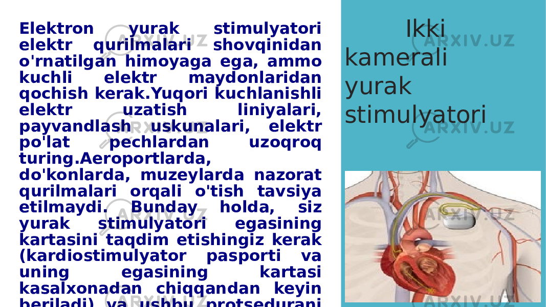 Elektron yurak stimulyatori elektr qurilmalari shovqinidan o&#39;rnatilgan himoyaga ega, ammo kuchli elektr maydonlaridan qochish kerak.Yuqori kuchlanishli elektr uzatish liniyalari, payvandlash uskunalari, elektr po&#39;lat pechlardan uzoqroq turing.Aeroportlarda, do&#39;konlarda, muzeylarda nazorat qurilmalari orqali o&#39;tish tavsiya etilmaydi. Bunday holda, siz yurak stimulyatori egasining kartasini taqdim etishingiz kerak (kardiostimulyator pasporti va uning egasining kartasi kasalxonadan chiqqandan keyin beriladi) va ushbu protsedurani shaxsiy qidiruv bilan almashtirishingiz yoki to&#39;xtamasdan tezda o&#39;tishingiz kerak. magnit eshiklar o&#39;rtasida. Ikki kamerali yurak stimulyatori 