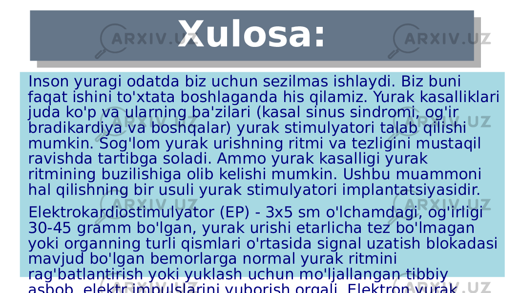 Xulosa: Inson yuragi odatda biz uchun sezilmas ishlaydi. Biz buni faqat ishini to&#39;xtata boshlaganda his qilamiz. Yurak kasalliklari juda ko&#39;p va ularning ba&#39;zilari (kasal sinus sindromi, og&#39;ir bradikardiya va boshqalar) yurak stimulyatori talab qilishi mumkin. Sog&#39;lom yurak urishning ritmi va tezligini mustaqil ravishda tartibga soladi. Ammo yurak kasalligi yurak ritmining buzilishiga olib kelishi mumkin. Ushbu muammoni hal qilishning bir usuli yurak stimulyatori implantatsiyasidir. Elektrokardiostimulyator (EP) - 3x5 sm o&#39;lchamdagi, og&#39;irligi 30-45 gramm bo&#39;lgan, yurak urishi etarlicha tez bo&#39;lmagan yoki organning turli qismlari o&#39;rtasida signal uzatish blokadasi mavjud bo&#39;lgan bemorlarga normal yurak ritmini rag&#39;batlantirish yoki yuklash uchun mo&#39;ljallangan tibbiy asbob. elektr impulslarini yuborish orqali. Elektron yurak stimulyatori titan korpusdan iborat bo&#39;lib, unda mikrosxema va batareya mavjud.2C0A 