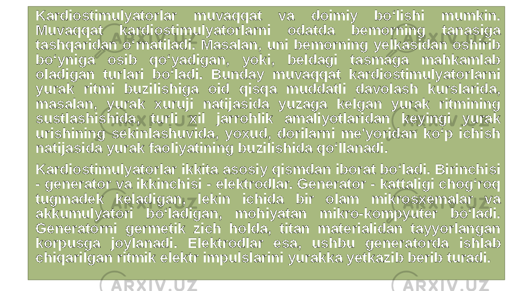  Kardiostimulyatorlar muvaqqat va doimiy bo‘lishi mumkin. Muvaqqat kardiostimulyatorlarni odatda bemorning tanasiga tashqaridan o‘rnatiladi. Masalan, uni bemorning yelkasidan oshirib bo‘yniga osib qo‘yadigan, yoki, beldagi tasmaga mahkamlab oladigan turlari bo‘ladi. Bunday muvaqqat kardiostimulyatorlarni yurak ritmi buzilishiga oid qisqa muddatli davolash kurslarida, masalan, yurak xuruji natijasida yuzaga kelgan yurak ritmining sustlashishida, turli xil jarrohlik amaliyotlaridan keyingi yurak urishining sekinlashuvida, yoxud, dorilarni me&#39;yoridan ko‘p ichish natijasida yurak faoliyatining buzilishida qo‘llanadi. Kardiostimulyatorlar ikkita asosiy qismdan iborat bo‘ladi. Birinchisi - generator va ikkinchisi - elektrodlar. Generator - kattaligi chog‘roq tugmadek keladigan, lekin ichida bir olam mikrosxemalar va akkumulyatori bo‘ladigan, mohiyatan mikro-kompyuter bo‘ladi. Generatorni germetik zich holda, titan materialidan tayyorlangan korpusga joylanadi. Elektrodlar esa, ushbu generatorda ishlab chiqarilgan ritmik elektr impulslarini yurakka yetkazib berib turadi. 