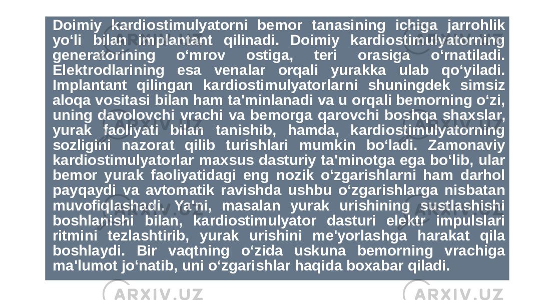  Doimiy kardiostimulyatorni bemor tanasining ichiga jarrohlik yo‘li bilan implantant qilinadi. Doimiy kardiostimulyatorning generatorining o‘mrov ostiga, teri orasiga o‘rnatiladi. Elektrodlarining esa venalar orqali yurakka ulab qo‘yiladi. Implantant qilingan kardiostimulyatorlarni shuningdek simsiz aloqa vositasi bilan ham ta&#39;minlanadi va u orqali bemorning o‘zi, uning davolovchi vrachi va bemorga qarovchi boshqa shaxslar, yurak faoliyati bilan tanishib, hamda, kardiostimulyatorning sozligini nazorat qilib turishlari mumkin bo‘ladi. Zamonaviy kardiostimulyatorlar maxsus dasturiy ta&#39;minotga ega bo‘lib, ular bemor yurak faoliyatidagi eng nozik o‘zgarishlarni ham darhol payqaydi va avtomatik ravishda ushbu o‘zgarishlarga nisbatan muvofiqlashadi. Ya&#39;ni, masalan yurak urishining sustlashishi boshlanishi bilan, kardiostimulyator dasturi elektr impulslari ritmini tezlashtirib, yurak urishini me&#39;yorlashga harakat qila boshlaydi. Bir vaqtning o‘zida uskuna bemorning vrachiga ma&#39;lumot jo‘natib, uni o‘zgarishlar haqida boxabar qiladi. 