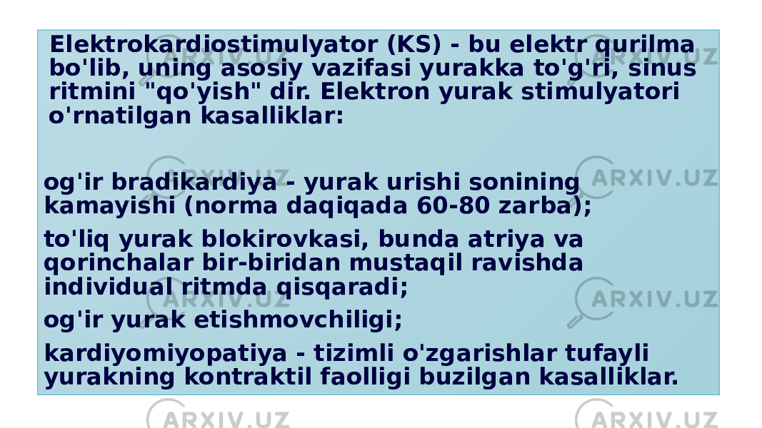  Elektrokardiostimulyator (KS) - bu elektr qurilma bo&#39;lib, uning asosiy vazifasi yurakka to&#39;g&#39;ri, sinus ritmini &#34;qo&#39;yish&#34; dir. Elektron yurak stimulyatori o&#39;rnatilgan kasalliklar: og&#39;ir bradikardiya - yurak urishi sonining kamayishi (norma daqiqada 60-80 zarba); to&#39;liq yurak blokirovkasi, bunda atriya va qorinchalar bir-biridan mustaqil ravishda individual ritmda qisqaradi; og&#39;ir yurak etishmovchiligi; kardiyomiyopatiya - tizimli o&#39;zgarishlar tufayli yurakning kontraktil faolligi buzilgan kasalliklar. 