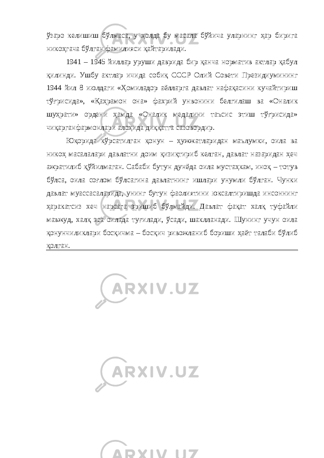 ўзаро келишиш бўлмаса, у ҳолда бу масала бўйича уларнинг ҳар бирига никоҳгача бўлган фамилияси қайтарилади. 1941 – 1945 йиллар уруши даврида бир қанча норматив актлар қабул қилинди. Ушбу актлар ичида собиқ СССР Олий Совети Президиумининг 1944 йил 8 июлдаги «Ҳомиладор аёлларга давлат нафақасини кучайтириш тўғрисида», «Қаҳрамон она» фахрий унвонини белгилаш ва «Оналик шуҳрати» ордени ҳамда «Оналик медалини таъсис этиш тўғрисида» чиқарганфармонлари алоҳида диққатга сазовордир. Юқорида кўрсатилган қонун – ҳужжатларидан маълумки, оила ва никоҳ масалалари давлатни доим қизиқтириб келган, давлат назаридан ҳеч ажратилиб қўйилмаган. Сабаби бутун дунёда оила мустаҳкам, иноқ – тотув бўлса, оила соғлом бўлсагина давлатнинг ишлари унумли бўлган. Чунки давлат муассасаларида, унинг бутун фаолиятини юксалтиришда инсоннинг ҳаракатсиз хеч нарсага эришиб бўлмайди. Давлат фақат халқ туфайли мавжуд, халқ эса оилада туғилади, ўсади, шаклланади. Шунинг учун оила қонунчиликлари босқичма – босқич ривожланиб бориши ҳаёт талаби бўлиб қолган. 