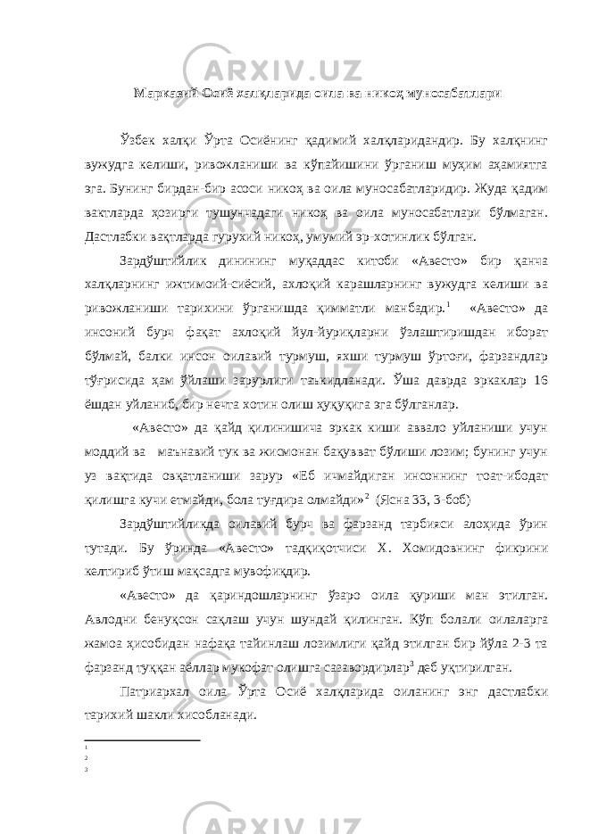  Марказий Осиё хал қ ларида оила ва никоҳ муносабатлари Ўзбек халқи Ўрта Осиёнинг қадимий халқларидандир. Бу халқнинг вужудга келиши, ривожланиши ва кўпайишини ўрганиш муҳим аҳамиятга эга. Бунинг бирдан-бир асоси никоҳ ва оила муносабатларидир. Жуда қадим вактларда ҳозирги тушунчадаги никоҳ ва оила муносабатлари бўлмаган. Дастлабки вақтларда гурухий никоҳ, умумий эр-хотинлик бўлган. Зардўштийлик динининг муқаддас китоби «Авесто» бир қанча халқларнинг ижтимоий-сиёсий, ахлоқий карашларнинг вужудга келиши ва ривожланиши тарихини ўрганишда қимматли манбадир. 1 «Авесто» да инсоний бурч фақат ахлоқий йул-йуриқларни ўзлаштиришдан иборат бўлмай, балки инсон оилавий турмуш, яхши турмуш ўртоғи, фарзандлар тўғрисида ҳам ўйлаши зарурлиги таъкидланади. Ўша даврда эркаклар 16 ёшдан уйланиб, бир нечта хотин олиш ҳуқуқига эга бўлганлар. «Авесто» да қайд қилинишича эркак киши аввало уйланиши учун моддий ва маънавий тук ва жисмонан бақувват бўлиши лозим; бунинг учун уз вақтида овқатланиши зарур «Еб ичмайдиган инсоннинг тоат-ибодат қилишга кучи етмайди, бола туғдира олмайди» 2 (Ясна 33, 3-боб) Зардўштийликда оилавий бурч ва фарзанд тарбияси алоҳида ўрин тутади. Бу ўринда «Авесто» тадқиқотчиси Х. Хомидовнинг фикрини келтириб ўтиш мақсадга мувофиқдир. «Авесто» да қ ариндошларнинг ў заро оила қ уриши ман этилган. А влодни бену қ сон са қ лаш учун шундай қ илинган. Кўп болали оилаларга жамоа ҳисобидан нафақа тайинлаш лозимлиги қайд этилган бир йўла 2-3 та фарзанд туққан аёллар мукофат олишга сазавордирлар 3 деб уқтирилган. Патриархал оила Ў рта Осиё хал қ ларида оиланинг энг дастлабки тарихий шакли хисобланади. 1 2 3 