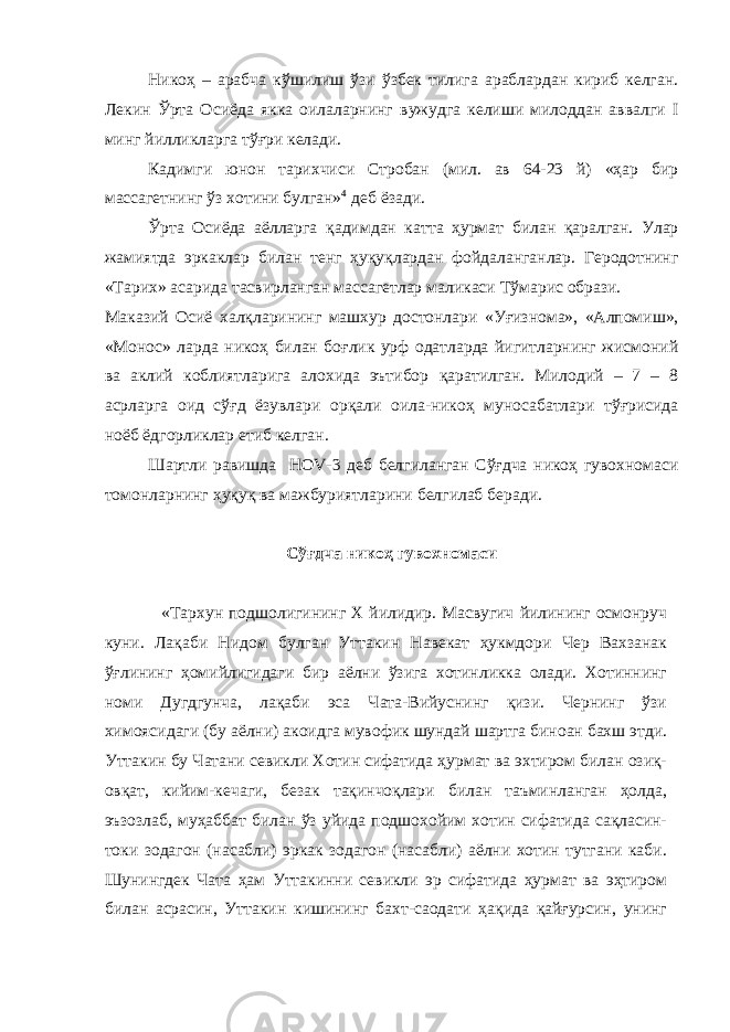 Никоҳ – арабча к ў шилиш ў зи ў збек тилига араблардан кириб келган. Лекин Ў рта Осиёда якка оилаларнинг вужудга келиши милоддан аввалги I минг йилликларга т ўғ ри келади. Кадимги юнон тарихчиси Стробан (мил. ав 64-23 й) «ҳар бир массагетнинг ў з хотини булган» 4 деб ёзади. Ў рта Осиёда аёлларга қ адимдан кат т а ҳ урмат билан қ аралган. Улар жамиятда эркаклар билан тенг ҳуқуқ лардан фойдаланганлар. Геродотнинг «Тарих» асарида тасвирланган массагетлар маликаси Т ў марис образи. Маказий Осиё хал қ ларининг машхур достонлари «У ғ изнома», «Алпомиш», «Монос» ларда никоҳ билан бо ғ лик урф одатларда йигитларнинг жисмоний ва аклий коблиятларига алохида эътибор қ аратилган. Милодий – 7 – 8 асрларга оид с ўғ д ёзувлари ор қ али оила-никоҳ муносабатлари т ўғ рисида ноёб ёдгорликлар етиб келган . Шартли равишда HOV-3 деб белгиланган Сўғдча никоҳ гувохномаси томонларнинг ҳуқуқ ва мажбуриятларини белгилаб беради. Сўғдча никоҳ гувохномаси «Тархун подшолигининг X йилидир. Масвугич йилининг осмонруч куни. Лақаби Нидом булган Уттакин Навекат ҳукмдори Чер Вахзанак ўғлининг ҳомийлигидаги бир аёлни ўзига хотинликка олади. Хотиннинг номи Дугдгунча, лақаби эса Чата-Вийуснинг қизи. Чернинг ўзи химоясидаги (бу аёлни) акоидга мувофик шундай шартга биноан бахш этди. Уттакин бу Чатани севикли Хотин сифатида ҳурмат ва эхтиром билан озиқ- овқат, кийим-кечаги, безак тақинчоқлари билан таъминланган ҳолда, эъзозлаб, муҳаббат билан ўз уйида подшохойим хотин сифатида сақласин- токи зодагон (насабли) эркак зодагон (насабли) аёлни хотин тутгани каби. Шунингдек Чата ҳам Уттакинни севикли эр сифатида ҳурмат ва эҳтиром билан асрасин, Уттакин кишининг бахт-саодати ҳақида қайғурсин, унинг 