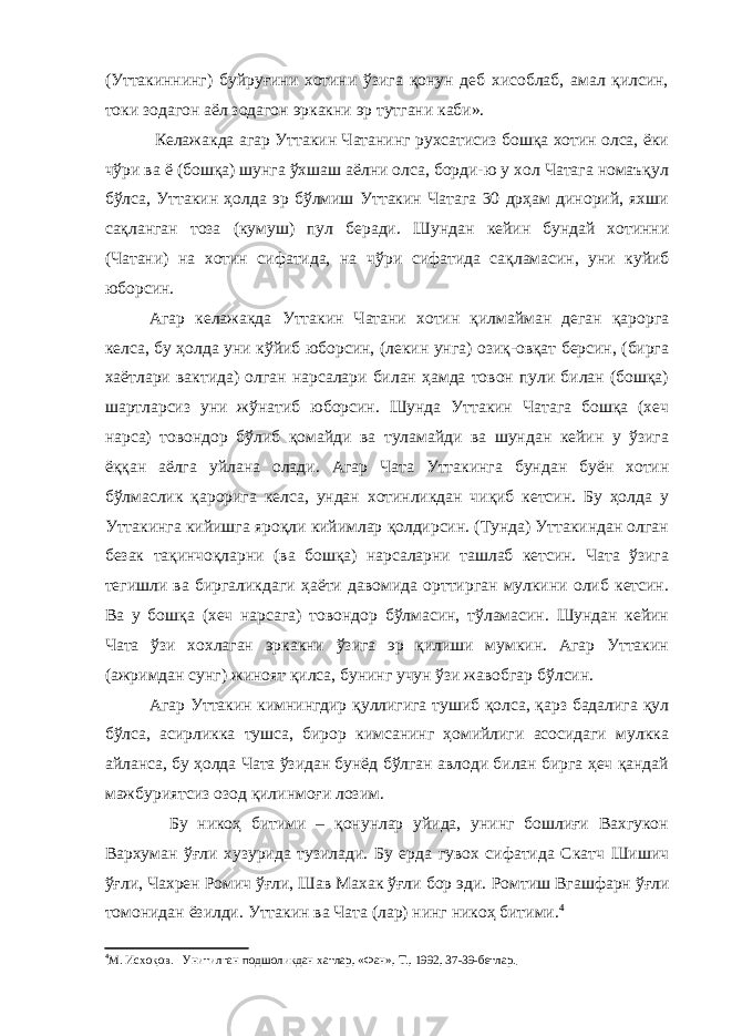 (Уттакиннинг) буйруғини хотини ўзига қонун деб хисоблаб, амал қилсин, токи зодагон аёл зодагон эркакни эр тутгани каби». Келажакда агар Уттакин Чатанинг рухсатисиз бошқа хотин олса, ёки чўри ва ё (бошқа) шунга ўхшаш аёлни олса, борди-ю у хол Чатага номаъқул бўлса, Уттакин ҳолда эр бўлмиш Уттакин Чатага 30 дрҳам динорий, яхши сақланган тоза (кумуш) пул беради. Шундан кейин бундай хотинни (Чатани) на хотин сифатида, на ч ў ри сифатида са қ ламасин, уни куйиб юборсин. Агар келажакда Уттакин Чатани хотин қилмайман деган қарорга келса, бу ҳолда уни кўйиб юборсин, (лекин унга) озиқ-овқат берсин, (бирга хаётлари вактида) олган нарсалари билан ҳамда товон пули билан (бошқа) шартларсиз уни жўнатиб юборсин. Шунда Уттакин Чатага бошқа (хеч нарса) товондор бўлиб қомайди ва туламайди ва шундан кейин у ўзига ёққан аёлга уйлана олади. Агар Чата Уттакинга бундан буён хотин бўлмаслик қарорига келса, ундан хотинликдан чиқиб кетсин. Бу ҳолда у Уттакинга кийишга яроқли кийимлар қолдирсин. (Тунда) Уттакиндан олган безак тақинчоқларни (ва бошқа) нарсаларни ташлаб кетсин. Чата ўзига тегишли ва биргаликдаги ҳаёти давомида орттирган мулкини олиб кетсин. Ва у бошқа (хеч нарсага) товондор бўлмасин, тўламасин. Шундан кейин Чата ўзи хохлаган эркакни ўзига эр қилиши мумкин. Агар Уттакин (ажримдан сунг) жиноят қилса, бунинг учун ўзи жавобгар бўлсин. Агар Уттакин кимнингдир қуллигига тушиб қолса, қарз бадалига қул бўлса, асирликка тушса, бирор кимсанинг ҳомийлиги асосидаги мулкка айланса, бу ҳолда Чата ўзидан бунёд бўлган авлоди билан бирга ҳеч қандай мажбуриятсиз озод қилинмоғи лозим. Бу никоҳ битими – қонунлар уйида, унинг бошлиғи Вахгукон Вархуман ўғли хузурида тузилади. Бу ерда гувох сифатида Скатч Шишич ўғли, Чахрен Ромич ўғли, Шав Махак ўғли бор эди. Ромтиш Вгашфарн ўғ ли томонидан ёзилди. Уттакин ва Чата (лар) нинг никоҳ битими . 4 4 М. Исхоқов. Унитилган подшоликдан хатлар, «Фан», Т., 1992, 37-39-бетлар. 