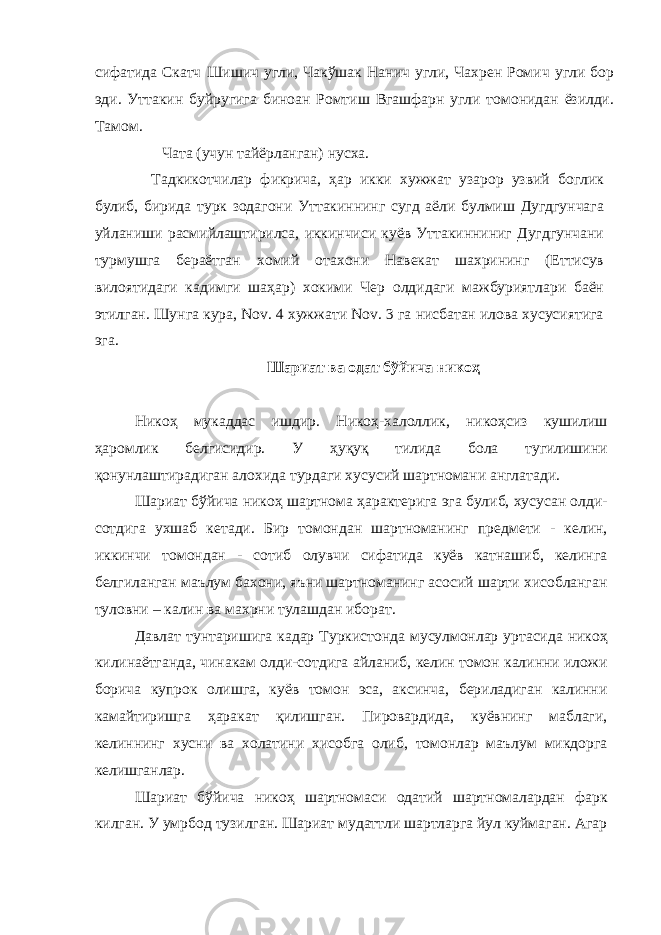 сифатида Скатч Шишич угли, Чакўшак Нанич угли, Чахрен Ромич угли бор эди. Уттакин буйругига биноан Ромтиш Вгашфарн угли томонидан ёзилди. Тамом. Чата (учун тайёрланган) нусха. Тадкикотчилар фикрича, ҳар икки хужжат узарор узвий боглик булиб, бирида турк зодагони Уттакиннинг сугд аёли булмиш Дугдгунчага уйланиши расмийлаштирилса, иккинчиси куёв Уттакинниниг Дугдгунчани турмушга бераётган хомий отахони Навекат шахрининг (Еттисув вилоятидаги кадимги шаҳар) хокими Чер олдидаги мажбуриятлари баён этилган. Шунга кура, Nov. 4 хужжати Nov. 3 га нисбатан илова хусусиятига эга. Шариат ва одат бўйича никоҳ Никоҳ мукаддас ишдир. Никоҳ-халоллик, никоҳсиз кушилиш ҳаромлик белгисидир. У ҳуқуқ тилида бола тугилишини қонунлаштирадиган алохида турдаги хусусий шартномани англатади . Шариат бўйича никоҳ шартнома ҳарактерига эга булиб, хусусан олди- сотдига ухшаб кетади. Бир томондан шартноманинг предмети - келин, иккинчи томондан - сотиб олувчи сифатида куёв катнашиб, келинга белгиланган маълум бахони, яъни шартноманинг асосий шарти хисобланган туловни – калин ва махрни тулашдан иборат. Давлат тунтаришига кадар Туркистонда мусулмонлар уртасида никоҳ килинаётганда, чинакам олди-сотдига айланиб, келин томон калинни иложи борича купрок олишга, куёв томон эса, аксинча, бериладиган калинни камайтиришга ҳаракат қилишган. Пировардида, куёвнинг маблаги, келиннинг хусни ва холатини хисобга олиб, томонлар маълум микдорга келишганлар. Шариат бўйича никоҳ шартномаси одатий шартномалардан фарк килган. У умрбод тузилган. Шариат мудаттли шартларга йул куймаган. Агар 